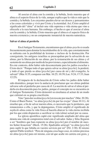 62 Capítulo 2 
Al asociar el alma con la comida y la bebida, Jesús muestra que el 
alma es el aspecto físico de la vida, aunque explica que la vida es más que la 
comida y la bebida. Los creyentes pueden elevar sus deseos y pensamientos 
a las cosas celestiales y vivir por Cristo y la eternidad. Así, Cristo amplió el 
significado del “alma” al incluir una vida suprema o vida eterna que vino a 
ofrecerle a la raza humana. Sin embargo, el hecho es que al asociar el alma 
con la comida y la bebida, Cristo muestra que el alma es el aspecto físico de 
nuestra existencia y no un componente inmaterial de nuestra naturaleza. 
Salvar el alma al perderla 
En el Antiguo Testamento, encontramos que el alma–psyche es usada 
frecuentemente para denotar la incertidumbre de la vida, que constantemente 
se enfrenta con la posibilidad de lesiones e incluso de la destrucción. Por 
consiguiente, los antiguos israelitas se preocupaban por la salvación de sus 
almas, por la liberación de sus almas, por la restauración de sus almas y el 
sustento de sus almas por medio de las provisiones, especialmente el alimento. 
En este contexto, debe haber sido desconcertante para los judíos escuchar a 
Cristo decir: “Porque todo el que quiera salvar su alma [psyche], la perderá; 
y todo el que pierda su alma [psyche] por causa de mí y del evangelio, la 
salvará” (Mar. 8:35; comparar con Mat. 16:25; 10:39; Luc. 9:24; 17:33; Juan 
12:25). 
El impacto de la declaración de Cristo sobre los judíos debe haber 
sido dramático, porque tuvo la audacia de proclamar que sus almas podrían 
salvarse solo al perderlas por causa de él. La noción de salvar el alma al per-derla 
era desconocida para los judíos, porque el concepto no se encuentra en 
el Antiguo Testamento. Cristo demostró su enseñanza al actuar de un modo 
que culminó en su propia crucifixión. 
Vino “para dar su alma [psyche] en rescate por muchos” (Mat. 20:28). 
Como el Buen Pastor, “su alma [psyche] da por las ovejas” (Juan 10:11). Al 
enseñar que, a fin de salvar nuestra alma, es necesario que la perdamos, que 
renunciemos a ella, y que la depongamos, Cristo amplió el significado de 
nephesh–alma como la vida física al hacerla abarcar la vida eterna recibida 
por los que están dispuestos a sacrificar su vida (alma) actual por su causa. 
La iglesia apostólica captó este significado ampliado del alma que 
denota una vida de compromiso total con el salvador. Judas y Silas llegaron 
a ser “hombres que han expuesto su alma [psyche] por el nombre de nues-tro 
Señor Jesucristo” (Hech. 15:26). Epafrodito arriesgó “su alma [psyche] 
para suplir lo que faltaba en vuestro servicio por mí” (Fil. 2:30). El mismo 
apóstol Pablo testificó: “Pero de ninguna cosa hago caso, ni estimo preciosa 
mi alma [psyche] para mí mismo, con tal que acabe mi carrera con gozo, y 
 