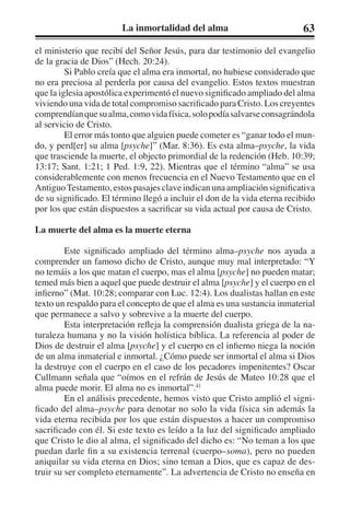 La inmortalidad del alma 63 
el ministerio que recibí del Señor Jesús, para dar testimonio del evangelio 
de la gracia de Dios” (Hech. 20:24). 
Si Pablo creía que el alma era inmortal, no hubiese considerado que 
no era preciosa al perderla por causa del evangelio. Estos textos muestran 
que la iglesia apostólica experimentó el nuevo significado ampliado del alma 
viviendo una vida de total compromiso sacrificado para Cristo. Los creyentes 
comprendían que su alma, como vida física, solo podía salvarse consagrándola 
al servicio de Cristo. 
El error más tonto que alguien puede cometer es “ganar todo el mun-do, 
y perd[er] su alma [psyche]” (Mar. 8:36). Es esta alma–psyche, la vida 
que trasciende la muerte, el objecto primordial de la redención (Heb. 10:39; 
13:17; Sant. 1:21; 1 Ped. 1:9, 22). Mientras que el término “alma” se usa 
considerablemente con menos frecuencia en el Nuevo Testamento que en el 
Antiguo Testamento, estos pasajes clave indican una ampliación significativa 
de su significado. El término llegó a incluir el don de la vida eterna recibido 
por los que están dispuestos a sacrificar su vida actual por causa de Cristo. 
La muerte del alma es la muerte eterna 
Este significado ampliado del término alma–psyche nos ayuda a 
comprender un famoso dicho de Cristo, aunque muy mal interpretado: “Y 
no temáis a los que matan el cuerpo, mas el alma [psyche] no pueden matar; 
temed más bien a aquel que puede destruir el alma [psyche] y el cuerpo en el 
infierno” (Mat. 10:28; comparar con Luc. 12:4). Los dualistas hallan en este 
texto un respaldo para el concepto de que el alma es una sustancia inmaterial 
que permanece a salvo y sobrevive a la muerte del cuerpo. 
Esta interpretación refleja la comprensión dualista griega de la na-turaleza 
humana y no la visión holística bíblica. La referencia al poder de 
Dios de destruir el alma [psyche] y el cuerpo en el infierno niega la noción 
de un alma inmaterial e inmortal. ¿Cómo puede ser inmortal el alma si Dios 
la destruye con el cuerpo en el caso de los pecadores impenitentes? Oscar 
Cullmann señala que “oímos en el refrán de Jesús de Mateo 10:28 que el 
alma puede morir. El alma no es inmortal”.41 
En el análisis precedente, hemos visto que Cristo amplió el signi-ficado 
del alma–psyche para denotar no solo la vida física sin además la 
vida eterna recibida por los que están dispuestos a hacer un compromiso 
sacrificado con él. Si este texto es leído a la luz del significado ampliado 
que Cristo le dio al alma, el significado del dicho es: “No teman a los que 
puedan darle fin a su existencia terrenal (cuerpo–soma), pero no pueden 
aniquilar su vida eterna en Dios; sino teman a Dios, que es capaz de des-truir 
su ser completo eternamente”. La advertencia de Cristo no enseña en 
 