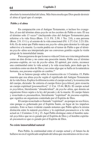 64 Capítulo 2 
absoluto la inmortalidad del alma. Más bien enseña que Dios puede destruir 
el alma al igual que el cuerpo. 
Pablo y el alma 
En comparación con el Antiguo Testamento, o incluso los evange-lios, 
el uso del término alma–psyche en los escritos de Pablo es raro. Él usa 
el término solo 13 veces42 (incluyendo citas del Antiguo Testamento) para 
referirse a la vida física (Rom. 11:3; Fil. 2:30; 1 Tes. 2:8), a una persona 
(Rom. 2:9; 13:1) y al asiento de la vida emocional (Fil. 1:27; Col. 2:23; Efe. 
6:6). Es de notar que Pablo nunca use psyche–alma para denotar la vida que 
sobrevive a la muerte. La razón podría ser el temor de Pablo a que el térmi-no 
psyche–alma sea interpretado por sus conversos gentiles según la visión 
griega de la inmortalidad innata. 
Para asegurarse de que la nueva vida en Cristo sea vista integralmente 
como un don divino y no como una posesión innata, Pablo usa el término 
pneuma–espíritu, en vez de psyche–alma. El apóstol, por cierto, reconoce 
una continuidad entre la vida actual y la vida resucitada, pero dado que la 
considera como un don de Dios y no como algo que se halla en la naturaleza 
humana, usa pneuma–espíritu en cambio.43 
En su famoso pasaje sobre la resurrección en 1 Corintios 15, Pablo 
muestra que usa alma–psyche según el significado del Antiguo Testamento 
de la vida física. Explica la diferencia entre el cuerpo actual y la resurrección 
del cuerpo, diciendo: Se entierra el cuerpo físico [psychikon], pero resucita 
un cuerpo espiritual [pneumatikon]” (1 Cor. 15:44, BLS). El cuerpo actual 
es psychikon, literalmente “almado/almal”, de psyche–alma, que denota un 
organismo físico sujeto a la ley del pecado y de la muerte. El cuerpo futuro 
y resucitado es pneumatikon, literalmente “espiritual” de pneuma–espíritu, 
que significa un organismo controlado por el Espíritu de Dios. 
El cuerpo resucitado es llamado “espiritual”, no porque no sea físico, 
sino porque es gobernado por el Espíritu Santo, en lugar de los impulsos 
carnales. Esto se hace evidente cuando notamos que Pablo aplica la misma 
distinción entre lo natural–psychikos y lo espiritual–pneumaticos a la vida 
actual en 1 Corintios 2:14 y 15. Aquí Pablo distingue entre el hombre natu-ral– 
psychikos que no es guiado por el Espíritu de Dios y el hombre espiritu-al– 
pneumaticos que es guiado por el Espíritu de Dios. 
No existe inmortalidad natural 
Para Pablo, la continuidad entre el cuerpo actual y el futuro ha de 
hallarse no en el significado ampliado del alma que encontramos en los evan- 
 