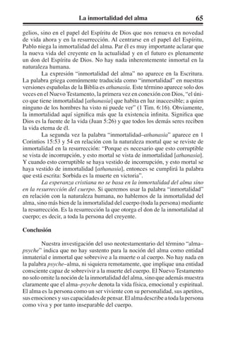 La inmortalidad del alma 65 
gelios, sino en el papel del Espíritu de Dios que nos renueva en novedad 
de vida ahora y en la resurrección. Al centrarse en el papel del Espíritu, 
Pablo niega la inmortalidad del alma. Par él es muy importante aclarar que 
la nueva vida del creyente en la actualidad y en el futuro es plenamente 
un don del Espíritu de Dios. No hay nada inherentemente inmortal en la 
naturaleza humana. 
La expresión “inmortalidad del alma” no aparece en la Escritura. 
La palabra griega comúnmente traducida como “inmortalidad” en nuestras 
versiones españolas de la Biblia es athanasia. Este término aparece solo dos 
veces en el Nuevo Testamento, la primera vez en conexión con Dios, “el úni-co 
que tiene inmortalidad [athanasia] que habita en luz inaccesible; a quien 
ninguno de los hombres ha visto ni puede ver” (1 Tim. 6:16). Obviamente, 
la inmortalidad aquí significa más que la existencia infinita. Significa que 
Dios es la fuente de la vida (Juan 5:26) y que todos los demás seres reciben 
la vida eterna de él. 
La segunda vez la palabra “inmortalidad–athanasia” aparece en 1 
Corintios 15:53 y 54 en relación con la naturaleza mortal que se reviste de 
inmortalidad en la resurrección: “Porque es necesario que esto corruptible 
se vista de incorrupción, y esto mortal se vista de inmortalidad [athanasia]. 
Y cuando esto corruptible se haya vestido de incorrupción, y esto mortal se 
haya vestido de inmortalidad [athanasia], entonces se cumplirá la palabra 
que está escrita: Sorbida es la muerte en victoria”. 
La esperanza cristiana no se basa en la inmortalidad del alma sino 
en la resurrección del cuerpo. Si queremos usar la palabra “inmortalidad” 
en relación con la naturaleza humana, no hablemos de la inmortalidad del 
alma, sino más bien de la inmortalidad del cuerpo (toda la persona) mediante 
la resurrección. Es la resurrección la que otorga el don de la inmortalidad al 
cuerpo; es decir, a toda la persona del creyente. 
Conclusión 
Nuestra investigación del uso neotestamentario del término “alma– 
psyche” indica que no hay sustento para la noción del alma como entidad 
inmaterial e inmortal que sobrevive a la muerte o al cuerpo. No hay nada en 
la palabra psyche–alma, ni siquiera remotamente, que implique una entidad 
consciente capaz de sobrevivir a la muerte del cuerpo. El Nuevo Testamento 
no solo omite la noción de la inmortalidad del alma, sino que además muestra 
claramente que el alma–psyche denota la vida física, emocional y espiritual. 
El alma es la persona como un ser viviente con su personalidad, sus apetitos, 
sus emociones y sus capacidades de pensar. El alma describe a toda la persona 
como viva y por tanto inseparable del cuerpo. 
 