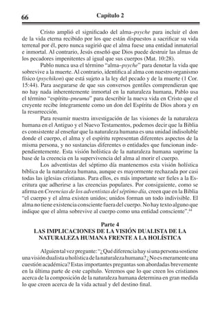 66 Capítulo 2 
Cristo amplió el significado del alma–psyche para incluir el don 
de la vida eterna recibido por los que están dispuestos a sacrificar su vida 
terrenal por él, pero nunca sugirió que el alma fuese una entidad inmaterial 
e inmortal. Al contrario, Jesús enseñó que Dios puede destruir las almas de 
los pecadores impenitentes al igual que sus cuerpos (Mat. 10:28). 
Pablo nunca usa el término “alma–psyche” para denotar la vida que 
sobrevive a la muerte. Al contrario, identifica al alma con nuestro organismo 
físico (psychikon) que está sujeto a la ley del pecado y de la muerte (1 Cor. 
15:44). Para asegurarse de que sus conversos gentiles comprendieran que 
no hay nada inherentemente inmortal en la naturaleza humana, Pablo usa 
el término “espíritu–pneuma” para describir la nueva vida en Cristo que el 
creyente recibe íntegramente como un don del Espíritu de Dios ahora y en 
la resurrección. 
Para resumir nuestra investigación de las visiones de la naturaleza 
humana en el Antiguo y el Nuevo Testamentos, podemos decir que la Biblia 
es consistente al enseñar que la naturaleza humana es una unidad indisoluble 
donde el cuerpo, el alma y el espíritu representan diferentes aspectos de la 
misma persona, y no sustancias diferentes o entidades que funcionan inde-pendientemente. 
Esta visión holística de la naturaleza humana suprime la 
base de la creencia en la supervivencia del alma al morir el cuerpo. 
Los adventistas del séptimo día mantenemos esta visión holística 
bíblica de la naturaleza humana, aunque es mayormente rechazada por casi 
todas las iglesias cristianas. Para ellos, es más importante ser fieles a la Es-critura 
que adherirse a las creencias populares. Por consiguiente, como se 
afirma en Creencias de los adventistas del séptimo día, creen que en la Biblia 
“el cuerpo y el alma existen unidos; unidos forman un todo indivisible. El 
alma no tiene existencia consciente fuera del cuerpo. No hay texto alguno que 
indique que el alma sobrevive al cuerpo como una entidad consciente”.44 
Parte 4 
LAS IMPLICACIONES DE LA VISIÓN DUALISTA DE LA 
NATURALEZA HUMANA FRENTE A LA HOLÍSTICA 
Alguien tal vez pregunte: “¿Qué diferencia hay si una persona sostiene 
una visión dualista u holística de la naturaleza humana? ¿No es meramente una 
cuestión académica? Estas importantes preguntas son abordadas brevemente 
en la última parte de este capítulo. Veremos que lo que creen los cristianos 
acerca de la composición de la naturaleza humana determina en gran medida 
lo que creen acerca de la vida actual y del destino final. 
 
