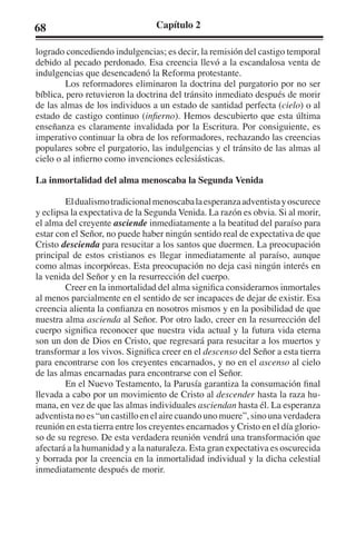 68 Capítulo 2 
logrado concediendo indulgencias; es decir, la remisión del castigo temporal 
debido al pecado perdonado. Esa creencia llevó a la escandalosa venta de 
indulgencias que desencadenó la Reforma protestante. 
Los reformadores eliminaron la doctrina del purgatorio por no ser 
bíblica, pero retuvieron la doctrina del tránsito inmediato después de morir 
de las almas de los individuos a un estado de santidad perfecta (cielo) o al 
estado de castigo continuo (infierno). Hemos descubierto que esta última 
enseñanza es claramente invalidada por la Escritura. Por consiguiente, es 
imperativo continuar la obra de los reformadores, rechazando las creencias 
populares sobre el purgatorio, las indulgencias y el tránsito de las almas al 
cielo o al infierno como invenciones eclesiásticas. 
La inmortalidad del alma menoscaba la Segunda Venida 
El dualismo tradicional menoscaba la esperanza adventista y oscurece 
y eclipsa la expectativa de la Segunda Venida. La razón es obvia. Si al morir, 
el alma del creyente asciende inmediatamente a la beatitud del paraíso para 
estar con el Señor, no puede haber ningún sentido real de expectativa de que 
Cristo descienda para resucitar a los santos que duermen. La preocupación 
principal de estos cristianos es llegar inmediatamente al paraíso, aunque 
como almas incorpóreas. Esta preocupación no deja casi ningún interés en 
la venida del Señor y en la resurrección del cuerpo. 
Creer en la inmortalidad del alma significa considerarnos inmortales 
al menos parcialmente en el sentido de ser incapaces de dejar de existir. Esa 
creencia alienta la confianza en nosotros mismos y en la posibilidad de que 
nuestra alma ascienda al Señor. Por otro lado, creer en la resurrección del 
cuerpo significa reconocer que nuestra vida actual y la futura vida eterna 
son un don de Dios en Cristo, que regresará para resucitar a los muertos y 
transformar a los vivos. Significa creer en el descenso del Señor a esta tierra 
para encontrarse con los creyentes encarnados, y no en el ascenso al cielo 
de las almas encarnadas para encontrarse con el Señor. 
En el Nuevo Testamento, la Parusía garantiza la consumación final 
llevada a cabo por un movimiento de Cristo al descender hasta la raza hu-mana, 
en vez de que las almas individuales asciendan hasta él. La esperanza 
adventista no es “un castillo en el aire cuando uno muere”, sino una verdadera 
reunión en esta tierra entre los creyentes encarnados y Cristo en el día glorio-so 
de su regreso. De esta verdadera reunión vendrá una transformación que 
afectará a la humanidad y a la naturaleza. Esta gran expectativa es oscurecida 
y borrada por la creencia en la inmortalidad individual y la dicha celestial 
inmediatamente después de morir. 
 