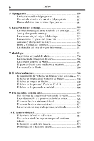 6 Índice 
5. El purgatorio................................................................................. 
La doctrina católica del purgatorio........................................ 
Una mirada histórica a la doctrina del purgatorio................. 
Razones bíblicas para rechazar el purgatorio........................ 
6. La sacralidad del domingo.......................................................... 
La conexión teológica entre el sábado y el domingo............ 
Jesús y el origen del domingo............................................... 
La resurrección y el origen del domingo.............................. 
Las reuniones religiosas del primer día ............................... 
Jerusalén y el origen del domingo......................................... 
Roma y el origen del domingo.............................................. 
La adoración del sol y el origen del domingo....................... 
7. Mariología..................................................................................... 
La perpetua virginidad de María........................................... 
La inmaculada concepción de María..................................... 
La asunción corporal de María.............................................. 
El papel de María como mediadora y redentora................... 
La veneración de María......................................................... 
8. El hablar en lenguas..................................................................... 
El surgimiento de “el hablar en lenguas” en el siglo XX..... 
El hablar en lenguas en el evangelio de Marcos................... 
El hablar en lenguas en Hechos............................................. 
El hablar en lenguas en 1 Corintios 12 al 14........................ 
El hablar en lenguas en la actualidad.................................... 
9. Una vez salvo, siempre salvo....................................................... 
Dos visiones de la seguridad eterna en la salvación............. 
La predestinación y la perseverancia de los santos............... 
El caso de la salvación incondicional.................................... 
El caso de la salvación condicional....................................... 
La salvación está asegurada, pero no garantizada................. 
10. El bautismo infantil.................................................................... 
El bautismo infantil en la Escritura....................................... 
Una evaluación de los argumentos para el bautismo 
infantil.................................................................................... 
El bautismo infantil en la historia.......................................... 
Problemas con el bautismo infantil....................................... 
159 
161 
167 
181 
189 
192 
198 
202 
207 
213 
216 
221 
231 
236 
246 
256 
264 
269 
280 
283 
288 
290 
299 
316 
323 
325 
326 
333 
337 
342 
347 
351 
357 
365 
379 
 