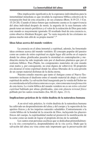 La inmortalidad del alma 69 
Otra implicación significativa de la esperanza individualista para la 
inmortalidad inmediata es que invalida la esperanza bíblica colectiva de la 
restauración final de esta creación y de sus criaturas (Rom. 8:19-23; 1 Cor. 
15:24-28). Cuando el único futuro que realmente cuenta es la supervivencia 
del alma individual después de morir, la angustia de la raza humana solo 
puede tener un interés periférico y el valor de la redención de Dios para todo 
este mundo es mayormente ignorado. El resultado final de esta creencia es, 
como observa Abraham Kuyper, que “la vasta mayoría de los cristianos no 
piensa mucho más allá de su propia muerte”.45 
Ideas falsas acerca del mundo venidero 
La creencia en el alma inmortal y espiritual, además, ha fomentado 
ideas erróneas acerca del mundo venidero. El concepto popular del paraíso 
como un centro de retiro espiritual en algún lugar allá arriba en el espacio 
donde las almas glorificadas pasarán la eternidad en contemplación y me-ditación 
eterna ha sido inspirado más por el dualismo platónico que por el 
realismo bíblico. Para Platón, los componentes materiales de este mundo 
eran malos y, por consiguiente, no eran dignos de sobrevivir. El propósito 
era alcanzar el reino espiritual donde las almas liberadas de la casa-prisión 
de un cuerpo material disfrutan de la dicha eterna. 
Nuestro estudio muestra que tanto el Antiguo como el Nuevo Tes-tamentos 
rechazan el dualismo entre el mundo material de abajo y el reino 
espiritual de arriba. La salvación final inaugurada por la venida del Señor no 
es considerada en la Escritura como un escape, sino como una transformación 
de esta tierra. La visión bíblica del mundo venidero no es un retiro celestial 
espiritual habitado por almas glorificadas, sino este planeta terrenal físico 
poblado por los santos resucitados (Isa. 66:22; Apoc. 21:1). 
Implicaciones prácticas de la visión dualista de la naturaleza humana 
A un nivel más práctico, la visión dualista de la naturaleza humana 
ha cultivado un desprendimiento del alma y del cuerpo y la supresión de los 
apetitos físicos y de los impulsos naturales saludables. Contrariamente a la 
visión bíblica de la bondad de la creación de Dios, incluyendo los placeres 
físicos del cuerpo, la espiritualidad medieval promovió la mortificación de 
la carne como un modo de lograr el propósito divino de la santidad. 
Los santos eran personas ascéticas que se dedicaban primordialmen-te 
a la vita contemplativa, desprendiéndose de la vita activa. Dado que la 
salvación del alma era vista como más importante que la preservación del 
 