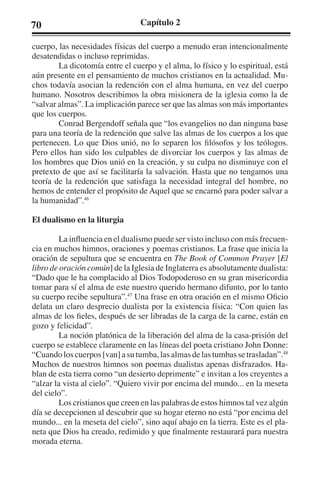 70 Capítulo 2 
cuerpo, las necesidades físicas del cuerpo a menudo eran intencionalmente 
desatendidas o incluso reprimidas. 
La dicotomía entre el cuerpo y el alma, lo físico y lo espiritual, está 
aún presente en el pensamiento de muchos cristianos en la actualidad. Mu-chos 
todavía asocian la redención con el alma humana, en vez del cuerpo 
humano. Nosotros describimos la obra misionera de la iglesia como la de 
“salvar almas”. La implicación parece ser que las almas son más importantes 
que los cuerpos. 
Conrad Bergendoff señala que “los evangelios no dan ninguna base 
para una teoría de la redención que salve las almas de los cuerpos a los que 
pertenecen. Lo que Dios unió, no lo separen los filósofos y los teólogos. 
Pero ellos han sido los culpables de divorciar los cuerpos y las almas de 
los hombres que Dios unió en la creación, y su culpa no disminuye con el 
pretexto de que así se facilitaría la salvación. Hasta que no tengamos una 
teoría de la redención que satisfaga la necesidad integral del hombre, no 
hemos de entender el propósito de Aquel que se encarnó para poder salvar a 
la humanidad”.46 
El dualismo en la liturgia 
La influencia en el dualismo puede ser visto incluso con más frecuen-cia 
en muchos himnos, oraciones y poemas cristianos. La frase que inicia la 
oración de sepultura que se encuentra en The Book of Common Prayer [El 
libro de oración común] de la Iglesia de Inglaterra es absolutamente dualista: 
“Dado que le ha complacido al Dios Todopoderoso en su gran misericordia 
tomar para sí el alma de este nuestro querido hermano difunto, por lo tanto 
su cuerpo recibe sepultura”.47 Una frase en otra oración en el mismo Oficio 
delata un claro desprecio dualista por la existencia física: “Con quien las 
almas de los fieles, después de ser libradas de la carga de la carne, están en 
gozo y felicidad”. 
La noción platónica de la liberación del alma de la casa-prisión del 
cuerpo se establece claramente en las líneas del poeta cristiano John Donne: 
“Cuando los cuerpos [van] a su tumba, las almas de las tumbas se trasladan”.48 
Muchos de nuestros himnos son poemas dualistas apenas disfrazados. Ha-blan 
de esta tierra como “un desierto deprimente” e invitan a los creyentes a 
“alzar la vista al cielo”. “Quiero vivir por encima del mundo... en la meseta 
del cielo”. 
Los cristianos que creen en las palabras de estos himnos tal vez algún 
día se decepcionen al descubrir que su hogar eterno no está “por encima del 
mundo... en la meseta del cielo”, sino aquí abajo en la tierra. Este es el pla-neta 
que Dios ha creado, redimido y que finalmente restaurará para nuestra 
morada eterna. 
 