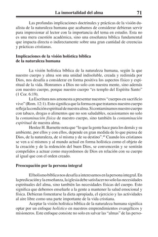 La inmortalidad del alma 71 
Las profundas implicaciones doctrinales y prácticas de la visión du-alista 
de la naturaleza humana que acabamos de considerar debieran servir 
para impresionar al lector con la importancia del tema en estudio. Esta no 
es una mera cuestión académica, sino una enseñanza bíblica fundamental 
que impacta directa o indirectamente sobre una gran cantidad de creencias 
y prácticas cristianas. 
Implicaciones de la visión holística bíblica 
de la naturaleza humana 
La visión holística bíblica de la naturaleza humana, según la que 
nuestro cuerpo y alma son una unidad indisoluble, creada y redimida por 
Dios, nos desafía a considerar en forma positiva los aspectos físico y espi-ritual 
de la vida. Honramos a Dios no solo con nuestra mente, sino además 
con nuestro cuerpo, porque nuestro cuerpo “es templo del Espíritu Santo” 
(1 Cor. 6:19). 
La Escritura nos amonesta a presentar nuestros “cuerpos en sacrificio 
vivo” (Rom. 12:1). Esto significa que la forma en que tratamos nuestro cuerpo 
refleja la condición espiritual de nuestra alma. Si contaminamos nuestro cuerpo 
con tabaco, drogas o alimentos que no son saludables, ocasionamos no solo 
la contaminación física de nuestro cuerpo, sino también la contaminación 
espiritual de nuestra alma. 
Henlee H. Barnette nota que “lo que la gente hace para los demás y su 
ambiente, por ellos y con ellos, depende en gran medida de lo que piensa de 
Dios, de la naturaleza, de sí misma y de su destino”.49 Cuando los cristianos 
se ven a sí mismos y al mundo actual en forma holística como el objeto de 
la creación y de la redención del buen Dios, se convencerán y se sentirán 
compelidos a actuar como mayordomos de Dios en relación con su cuerpo 
al igual que con el orden creado. 
Preocupación por la persona integral 
El holismo bíblico nos desafía a interesarnos en la persona integral. En 
la predicación y la enseñanza, la iglesia debe satisfacer no solo las necesidades 
espirituales del alma, sino también las necesidades físicas del cuerpo. Esto 
significa que debemos enseñarle a la gente a mantener la salud emocional y 
física. Debieran fomentarse la dieta apropiada, el ejercicio y las actividades 
al aire libre como una parte importante de la vida cristiana. 
Aceptar la visión holística bíblica de la naturaleza humana significa 
optar por un enfoque holístico en nuestros emprendimientos evangélicos y 
misioneros. Este enfoque consiste no solo en salvar las “almas” de las perso- 
 