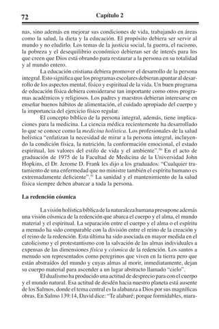 72 Capítulo 2 
nas, sino además en mejorar sus condiciones de vida, trabajando en áreas 
como la salud, la dieta y la educación. El propósito debiera ser servir al 
mundo y no eludirlo. Los temas de la justicia social, la guerra, el racismo, 
la pobreza y el desequilibrio económico debieran ser de interés para los 
que creen que Dios está obrando para restaurar a la persona en su totalidad 
y al mundo entero. 
La educación cristiana debiera promover el desarrollo de la persona 
integral. Esto significa que los programas escolares debieran apuntar al desar-rollo 
de los aspectos mental, físico y espiritual de la vida. Un buen programa 
de educación física debiera considerarse tan importante como otros progra-mas 
académicos y religiosos. Los padres y maestros debieran interesarse en 
enseñar buenos hábitos de alimentación, el cuidado apropiado del cuerpo y 
la importancia del ejercicio físico regular. 
El concepto bíblico de la persona integral, además, tiene implica-ciones 
para la medicina. La ciencia médica recientemente ha desarrollado 
lo que se conoce como la medicina holística. Los profesionales de la salud 
holística “enfatizan la necesidad de mirar a la persona integral, incluyen-do 
la condición física, la nutrición, la conformación emocional, el estado 
espiritual, los valores del estilo de vida y el ambiente”.50 En el acto de 
graduación de 1975 de la Facultad de Medicina de la Universidad John 
Hopkins, el Dr. Jerome D. Frank les dijo a los graduados: “Cualquier tra-tamiento 
de una enfermedad que no ministre también el espíritu humano es 
extremadamente deficiente”.51 La sanidad y el mantenimiento de la salud 
física siempre deben abarcar a toda la persona. 
La redención cósmica 
La visión holística bíblica de la naturaleza humana presupone además 
una visión cósmica de la redención que abarca el cuerpo y el alma, el mundo 
material y el espiritual. La separación entre el cuerpo y el alma o el espíritu 
a menudo ha sido comparable con la división entre el reino de la creación y 
el reino de la redención. Esta última ha sido asociada en mayor medida en el 
catolicismo y el protestantismo con la salvación de las almas individuales a 
expensas de las dimensiones física y cósmica de la redención. Los santos a 
menudo son representados como peregrinos que viven en la tierra pero que 
están abstraídos del mundo y cuyas almas al morir, inmediatamente, dejan 
su cuerpo material para ascender a un lugar abstracto llamado “cielo”. 
El dualismo ha producido una actitud de desprecio para con el cuerpo 
y el mundo natural. Esa actitud de desdén hacia nuestro planeta está ausente 
de los Salmos, donde el tema central es la alabanza a Dios por sus magníficas 
obras. En Salmo 139:14, David dice: “Te alabaré; porque formidables, mara- 
 
