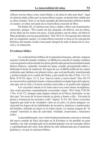 La inmortalidad del alma 73 
villosas son tus obras; estoy maravillado, y mi alma lo sabe muy bien”. Aquí 
el salmista alaba a Dios por su maravilloso cuerpo, un hecho bien sabido por 
su alma (mente). Este es un buen ejemplo del pensamiento holístico donde 
el cuerpo y el alma son parte de la maravillosa creación de Dios. 
En Salmo 92, el salmista nos insta a alabar a Dios con instrumentos 
musicales, porque: “Por cuanto me has alegrado, oh Jehová, con tus obras; 
en las obras de tus manos me gozo. ¡Cuán grandes son tus obras, oh Jehová! 
Muy profundos son tus pensamientos” (Sal. 92:4-5). El regocijo del salmista 
por su estupendo cuerpo y la maravillosa creación se basa en la concepción 
holística del mundo creado como parte integral de todo el drama de la crea-ción 
y la redención. 
El realismo bíblico 
La visión holística bíblica de la naturaleza humana, además, impacta 
nuestra visión del mundo venidero. La Biblia no concibe el mundo venidero 
como un paraíso etéreo donde las almas glorificadas pasan la eternidad usando 
túnicas blancas, cantando, tocando las arpas, orando, persiguiendo nubes y 
bebiendo la leche de ambrosía. En lugar de eso, la Biblia habla de los santos 
redimidos que habitan este planeta tierra, que será purificado, transformado 
y perfeccionado en la venida del Señor y por medio de ella (2 Ped. 3:11-13; 
Rom. 8:19-25; Apoc. 21:1). Los “nuevos cielos y nueva tierra” (Isa. 65:17) 
no son un retiro espiritual remoto e intrascendente en algún lugar del espacio; 
sino que son el cielo y la tierra actuales renovados a su perfección original. 
Los creyentes entran en la tierra nueva no como almas incorpóreas, 
sino como personas corporalmente resucitadas (Apoc. 20:4; Juan 5:28-29; 
1 Tes. 4:14-17). Aunque nada impuro entrará en la Nueva Jerusalén, se nos 
dice que “los reyes de la tierra traerán su gloria y honor a ella... Llevarán la 
gloria y la honra de las naciones a ella” (Apocl. 21:24, 26). Estos versículos 
sugieren que todo lo de verdadero valor en el cielo y la tierra antiguos, in-cluyendo 
los logros de las habilidades de inventiva, artísticas e intelectuales 
del hombre, hallarán un lugar en el orden eterno. La misma imagen de “la 
ciudad” transmite la idea de actividad, vitalidad, creatividad y relaciones 
reales. 
Lamentablemente, esta visión fundamentalmente concreta y terrenal 
del nuevo mundo de Dios descripto en la Escritura se ha perdido en gran 
medida y ha sido reemplazado en la piedad popular con un concepto etéreo 
y espiritualizado del cielo. Este último ha sido influenciado por el dualismo 
platónico y no por el realismo bíblico. 
 