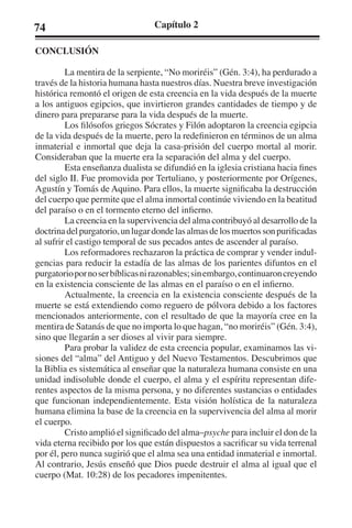 74 Capítulo 2 
CONCLUSIÓN 
La mentira de la serpiente, “No moriréis” (Gén. 3:4), ha perdurado a 
través de la historia humana hasta nuestros días. Nuestra breve investigación 
histórica remontó el origen de esta creencia en la vida después de la muerte 
a los antiguos egipcios, que invirtieron grandes cantidades de tiempo y de 
dinero para prepararse para la vida después de la muerte. 
Los filósofos griegos Sócrates y Filón adoptaron la creencia egipcia 
de la vida después de la muerte, pero la redefinieron en términos de un alma 
inmaterial e inmortal que deja la casa-prisión del cuerpo mortal al morir. 
Consideraban que la muerte era la separación del alma y del cuerpo. 
Esta enseñanza dualista se difundió en la iglesia cristiana hacia fines 
del siglo II. Fue promovida por Tertuliano, y posteriormente por Orígenes, 
Agustín y Tomás de Aquino. Para ellos, la muerte significaba la destrucción 
del cuerpo que permite que el alma inmortal continúe viviendo en la beatitud 
del paraíso o en el tormento eterno del infierno. 
La creencia en la supervivencia del alma contribuyó al desarrollo de la 
doctrina del purgatorio, un lugar donde las almas de los muertos son purificadas 
al sufrir el castigo temporal de sus pecados antes de ascender al paraíso. 
Los reformadores rechazaron la práctica de comprar y vender indul-gencias 
para reducir la estadía de las almas de los parientes difuntos en el 
purgatorio por no ser bíblicas ni razonables; sin embargo, continuaron creyendo 
en la existencia consciente de las almas en el paraíso o en el infierno. 
Actualmente, la creencia en la existencia consciente después de la 
muerte se está extendiendo como reguero de pólvora debido a los factores 
mencionados anteriormente, con el resultado de que la mayoría cree en la 
mentira de Satanás de que no importa lo que hagan, “no moriréis” (Gén. 3:4), 
sino que llegarán a ser dioses al vivir para siempre. 
Para probar la validez de esta creencia popular, examinamos las vi-siones 
del “alma” del Antiguo y del Nuevo Testamentos. Descubrimos que 
la Biblia es sistemática al enseñar que la naturaleza humana consiste en una 
unidad indisoluble donde el cuerpo, el alma y el espíritu representan dife-rentes 
aspectos de la misma persona, y no diferentes sustancias o entidades 
que funcionan independientemente. Esta visión holística de la naturaleza 
humana elimina la base de la creencia en la supervivencia del alma al morir 
el cuerpo. 
Cristo amplió el significado del alma–psyche para incluir el don de la 
vida eterna recibido por los que están dispuestos a sacrificar su vida terrenal 
por él, pero nunca sugirió que el alma sea una entidad inmaterial e inmortal. 
Al contrario, Jesús enseñó que Dios puede destruir el alma al igual que el 
cuerpo (Mat. 10:28) de los pecadores impenitentes. 
 