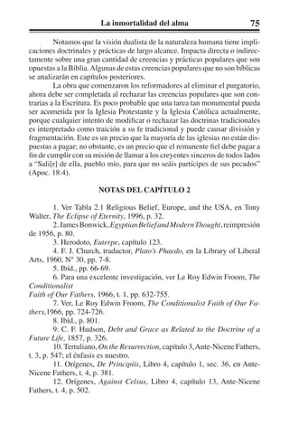 La inmortalidad del alma 75 
Notamos que la visión dualista de la naturaleza humana tiene impli-caciones 
doctrinales y prácticas de largo alcance. Impacta directa o indirec-tamente 
sobre una gran cantidad de creencias y prácticas populares que son 
opuestas a la Biblia. Algunas de estas creencias populares que no son bíblicas 
se analizarán en capítulos posteriores. 
La obra que comenzaron los reformadores al eliminar el purgatorio, 
ahora debe ser completada al rechazar las creencias populares que son con-trarias 
a la Escritura. Es poco probable que una tarea tan monumental pueda 
ser acometida por la Iglesia Protestante y la Iglesia Católica actualmente, 
porque cualquier intento de modificar o rechazar las doctrinas tradicionales 
es interpretado como traición a su fe tradicional y puede causar división y 
fragmentación. Este es un precio que la mayoría de las iglesias no están dis-puestas 
a pagar; no obstante, es un precio que el remanente fiel debe pagar a 
fin de cumplir con su misión de llamar a los creyentes sinceros de todos lados 
a “Sali[r] de ella, pueblo mío, para que no seáis partícipes de sus pecados” 
(Apoc. 18:4). 
NOTAS DEL CAPÍTULO 2 
1. Ver Tabla 2.1 Religious Belief, Europe, and the USA, en Tony 
Walter, The Eclipse of Eternity, 1996, p. 32. 
2. James Bonwick, Egyptian Belief and Modern Thought, reimpresión 
de 1956, p. 80. 
3. Herodoto, Euterpe, capítulo 123. 
4. F. J. Church, traductor, Plato’s Phaedo, en la Library of Liberal 
Arts, 1960, N° 30, pp. 7-8. 
5. Ibíd., pp. 66-69. 
6. Para una excelente investigación, ver Le Roy Edwin Froom, The 
Conditionalist 
Faith of Our Fathers, 1966, t. 1, pp. 632-755. 
7. Ver, Le Roy Edwin Froom, The Conditionalist Faith of Our Fa-thers, 
1966, pp. 724-726. 
8. Ibíd., p. 801. 
9. C. F. Hudson, Debt and Grace as Related to the Doctrine of a 
Future Life, 1857, p. 326. 
10. Tertuliano, On the Resurrection, capítulo 3, Ante-Nicene Fathers, 
t. 3, p. 547; el énfasis es nuestro. 
11. Orígenes, De Principiis, Libro 4, capítulo 1, sec. 36, en Ante- 
Nicene Fathers, t. 4, p. 381. 
12. Orígenes, Against Celsus, Libro 4, capítulo 13, Ante-Nicene 
Fathers, t. 4, p. 502. 
 