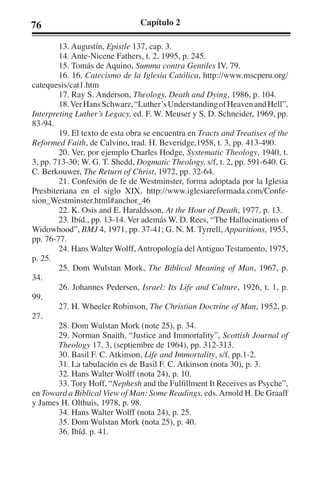 76 Capítulo 2 
13. Augustín, Epistle 137, cap. 3. 
14. Ante-Nicene Fathers, t. 2, 1995, p. 245. 
15. Tomás de Aquino, Summa contra Gentiles IV, 79. 
16. 16. Catecismo de la Iglesia Católica, http://www.mscperu.org/ 
catequesis/cat1.htm 
17. Ray S. Anderson, Theology, Death and Dying, 1986, p. 104. 
18. Ver Hans Schwarz, “Luther’s Understanding of Heaven and Hell”, 
Interpreting Luther’s Legacy, ed. F. W. Meuser y S. D. Schneider, 1969, pp. 
83-94. 
19. El texto de esta obra se encuentra en Tracts and Treatises of the 
Reformed Faith, de Calvino, trad. H. Beveridge,1958, t. 3, pp. 413-490. 
20. Ver, por ejemplo Charles Hodge, Systematic Theology, 1940, t. 
3, pp. 713-30; W. G. T. Shedd, Dogmatic Theology, s/f, t. 2, pp. 591-640. G. 
C. Berkouwer, The Return of Christ, 1972, pp. 32-64. 
21. Confesión de fe de Westminster, forma adoptada por la Iglesia 
Presbiteriana en el siglo XIX, http://www.iglesiareformada.com/Confe-sion_ 
Westminster.html#anchor_46 
22. K. Osis and E. Haraldsson, At the Hour of Death, 1977, p. 13. 
23. Ibíd., pp. 13-14. Ver además W. D. Rees, “The Hallucinations of 
Widowhood”, BMJ 4, 1971, pp. 37-41; G. N. M. Tyrrell, Apparitions, 1953, 
pp. 76-77. 
24. Hans Walter Wolff, Antropología del Antiguo Testamento, 1975, 
p. 25. 
25. Dom Wulstan Mork, The Biblical Meaning of Man, 1967, p. 
34. 
26. Johannes Pedersen, Israel: Its Life and Culture, 1926, t. 1, p. 
99. 
27. H. Wheeler Robinson, The Christian Doctrine of Man, 1952, p. 
27. 
28. Dom Wulstan Mork (note 25), p. 34. 
29. Norman Snaith, “Justice and Immortality”, Scottish Journal of 
Theology 17, 3, (septiembre de 1964), pp. 312-313. 
30. Basil F. C. Atkinson, Life and Immortality, s/f, pp.1-2. 
31. La tabulación es de Basil F. C. Atkinson (nota 30), p. 3. 
32. Hans Walter Wolff (nota 24), p. 10. 
33. Tory Hoff, “Nephesh and the Fulfillment It Receives as Psyche”, 
en Toward a Biblical View of Man: Some Readings, eds. Arnold H. De Graaff 
y James H. Olthuis, 1978, p. 98. 
34. Hans Walter Wolff (nota 24), p. 25. 
35. Dom Wulstan Mork (nota 25), p. 40. 
36. Ibíd. p. 41. 
 