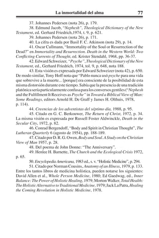 La inmortalidad del alma 77 
37. Johannes Pedersen (nota 26), p. 179. 
38. Edmund Jacob, “Nephesh”, Theological Dictionary of the New 
Testament, ed. Gerhard Friedrich,1974, t. 9, p. 621. 
39. Johannes Pedersen (nota 26), p. 171. 
40. La cifra es dada por Basil F. C. Atkinson (nota 29), p. 14. 
41. Oscar Cullmann, “Immortality of the Soul or Resurrection of the 
Dead?” en Immortality and Resurrection. Death in the Western World: Two 
Conflicting Currents of Thought, ed. Krister Stendahl, 1968, pp. 36-37. 
42. Edward Schweizer, “Psyche”, Theological Dictionary of the New 
Testament, ed., Gerhard Friedrich, 1974, tol. 9, p. 648, nota 188. 
43. Esta visión es expresada por Edward Schweizer (nota 42), p. 650. 
De modo similar, Tony Hoff nota que “Pablo nunca usó psyche para una vida 
que sobrevive a la muerte... [porque] era consciente de la posibilidad de esta 
misma distorsión durante este tiempo. Sabía que la presencia de una tradición 
platónica sería particularmente confusa para los conversos gentiles (“Nephesh 
and the Fulfillment It Receives as Psyche” in Toward a Biblical View of Man: 
Some Readings, editors Arnold H. De Graff y James H. Olthuis, 1978, 
p. 114). 
44. Creencias de los adventistas del séptimo día, 1988, p. 95. 
45. Citado en G. C. Berkouwer, The Return of Christ, 1972, p. 34. 
La misma visión es expresada por Russell Foster Aldwinckle, Death in the 
Secular City, 1972, p. 82. 
46. Conrad Bergendoff, “Body and Spirit in Christian Thought”, The 
Lutheran Quarterly 6 (agosto de 1954), pp. 188-189. 
47. Citado por D. R. G. Owen, Body and Soul. A Study on the Christian 
View of Man 1957, p. 28. 
48. Del poema de John Donne: “The Anniversary”. 
49. Henlee H. Barnette, The Church and the Ecological Crisis 1972, 
p. 65. 
50. Encyclopedia Americana, 1983 ed., s. v. “Holistic Medicine”, p. 294. 
51. Citado por Norman Cousins, Anatomy of an Illness, 1979, p. 133. 
Entre los tantos libros de medicina holística, pueden notarse los siguientes: 
David Allen et al., Whole Person Medicine, 1980; Ed Gaedwag, ed., Inner 
Balance: The Power of Holistic Healing, 1979; Morton Walker, Total Health: 
The Holistic Alternative to Traditional Medicine, 1979; Jack La Patra, Healing 
the Coming Revolution in Holistic Medicine, 1978. 
 