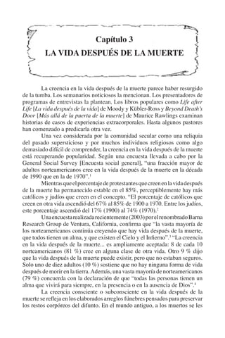 Capítulo 3 
LA VIDA DESPUÉS DE LA MUERTE 
La creencia en la vida después de la muerte parece haber resurgido 
de la tumba. Los semanarios noticiosos la mencionan. Los presentadores de 
programas de entrevistas la plantean. Los libros populares como Life after 
Life [La vida después de la vida] de Moody y Kübler-Ross y Beyond Death’s 
Door [Más allá de la puerta de la muerte] de Maurice Rawlings examinan 
historias de casos de experiencias extracorporales. Hasta algunos pastores 
han comenzado a predicarla otra vez. 
Una vez considerada por la comunidad secular como una reliquia 
del pasado supersticioso y por muchos individuos religiosos como algo 
demasiado difícil de comprender, la creencia en la vida después de la muerte 
está recuperando popularidad. Según una encuesta llevada a cabo por la 
General Social Survey [Encuesta social general], “una fracción mayor de 
adultos norteamericanos cree en la vida después de la muerte en la década 
de 1990 que en la de 1970”.1 
Mientras que el porcentaje de protestantes que creen en la vida después 
de la muerte ha permanecido estable en el 85%, perceptiblemente hay más 
católicos y judíos que creen en el concepto. “El porcentaje de católicos que 
creen en otra vida ascendió del 67% al 85% de 1900 a 1970. Entre los judíos, 
este porcentaje ascendió del 17% (1900) al 74% (1970).2 
Una encuesta realizada recientemente (2003) por el renombrado Barna 
Research Group de Ventura, California, confirma que “la vasta mayoría de 
los norteamericanos continúa creyendo que hay vida después de la muerte, 
que todos tienen un alma, y que existen el Cielo y el Infierno”.3 “La creencia 
en la vida después de la muerte... es ampliamente aceptada: 8 de cada 10 
norteamericanos (81 %) cree en alguna clase de otra vida. Otro 9 % dijo 
que la vida después de la muerte puede existir, pero que no estaban seguros. 
Solo uno de diez adultos (10 %) sostiene que no hay ninguna forma de vida 
después de morir en la tierra. Además, una vasta mayoría de norteamericanos 
(79 %) concuerda con la declaración de que “todas las personas tienen un 
alma que vivirá para siempre, en la presencia o en la ausencia de Dios”.4 
La creencia consciente o subconsciente en la vida después de la 
muerte se refleja en los elaborados arreglos fúnebres pensados para preservar 
los restos corpóreos del difunto. En el mundo antiguo, a los muertos se les 
 