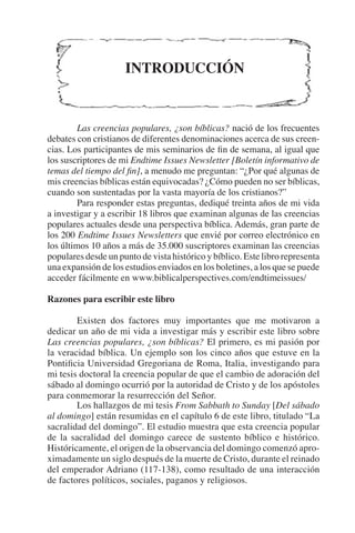 INTRODUCCIÓN 
Las creencias populares, ¿son bíblicas? nació de los frecuentes 
debates con cristianos de diferentes denominaciones acerca de sus creen-cias. 
Los participantes de mis seminarios de fin de semana, al igual que 
los suscriptores de mi Endtime Issues Newsletter [Boletín informativo de 
temas del tiempo del fin], a menudo me preguntan: “¿Por qué algunas de 
mis creencias bíblicas están equivocadas? ¿Cómo pueden no ser bíblicas, 
cuando son sustentadas por la vasta mayoría de los cristianos?” 
Para responder estas preguntas, dediqué treinta años de mi vida 
a investigar y a escribir 18 libros que examinan algunas de las creencias 
populares actuales desde una perspectiva bíblica. Además, gran parte de 
los 200 Endtime Issues Newsletters que envié por correo electrónico en 
los últimos 10 años a más de 35.000 suscriptores examinan las creencias 
populares desde un punto de vista histórico y bíblico. Este libro representa 
una expansión de los estudios enviados en los boletines, a los que se puede 
acceder fácilmente en www.biblicalperspectives.com/endtimeissues/ 
Razones para escribir este libro 
Existen dos factores muy importantes que me motivaron a 
dedicar un año de mi vida a investigar más y escribir este libro sobre 
Las creencias populares, ¿son bíblicas? El primero, es mi pasión por 
la veracidad bíblica. Un ejemplo son los cinco años que estuve en la 
Pontificia Universidad Gregoriana de Roma, Italia, investigando para 
mi tesis doctoral la creencia popular de que el cambio de adoración del 
sábado al domingo ocurrió por la autoridad de Cristo y de los apóstoles 
para conmemorar la resurrección del Señor. 
Los hallazgos de mi tesis From Sabbath to Sunday [Del sábado 
al domingo] están resumidas en el capítulo 6 de este libro, titulado “La 
sacralidad del domingo”. El estudio muestra que esta creencia popular 
de la sacralidad del domingo carece de sustento bíblico e histórico. 
Históricamente, el origen de la observancia del domingo comenzó apro-ximadamente 
un siglo después de la muerte de Cristo, durante el reinado 
del emperador Adriano (117-138), como resultado de una interacción 
de factores políticos, sociales, paganos y religiosos. 
 