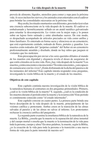 La vida después de la muerte 79 
proveía de alimento, líquidos, utensilios para comer y ropa para la próxima 
vida. A veces incluso los siervos y los animales eran enterrados con el cadáver 
para brindar las comodidades necesarias en la próxima vida. 
Hoy en día, los rituales mortuorios son diferentes, pero todavía revelan 
una creencia subconsciente en la vida después de la muerte. El cadáver es 
embalsamado y herméticamente sellado en un ataúd metálico galvanizado 
para retardar la descomposición. Lo visten con la mejor ropa y lo ponen 
sobre un lujoso forro satinado y entre almohadas suaves. De este modo, 
es despachado acompañado de artículos preciados en vida como anillos y 
fotos familiares. Es enterrado en forma sacra y silenciosa en un cementerio, 
que está expertamente cuidado, rodeado de flores, portales y guardias. Los 
muertos están rodeados del “perpetuo cuidado” del Señor en un cementerio 
profesionalmente atendido y diseñado, donde no hay niños que jueguen ni 
visitantes que los molesten. 
Esta preocupación por enviar a los seres queridos difuntos al mundo 
de los muertos con dignidad y elegancia revela el deseo de asegurarse de 
que estén cómodos en la otra vida. Pero ¿hay vida después de la muerte? Los 
muertos ¿están conscientes o inconscientes? Si están conscientes, ¿son capaces 
de comunicarse con los vivos? ¿Están disfrutando de la dicha del paraíso o de 
los tormentos del infierno? Este capítulo intenta responder estas preguntas, 
investigando la visión bíblica de la muerte y el estado de los muertos. 
Objetivos de este capítulo 
Este capítulo continúa nuestra investigación de la visión bíblica de 
la naturaleza humana al centrarnos en dos preguntas primordiales: Primero, 
¿cuál es la visión bíblica de la muerte? Y, segundo, ¿cuál es la condición de 
los muertos durante el período entre la muerte y la resurrección? Este período 
es comúnmente conocido como “el estado intermedio”. 
Este capítulo consiste en cuatro partes. La primera parte brinda una 
breve descripción de la vida después de la muerte, principalmente de las 
visiones católica y protestante. Ambas creen en la transición de las almas 
salvadas al paraíso y de las almas no salvas al infierno. Los protestantes 
rechazan la creencia católica del purgatorio. 
La segunda parte examina la enseñanza bíblica de la naturaleza de la 
muerte. La Biblia, ¿enseña que la muerte es la separación del alma inmortal 
y del cuerpo mortal o enseña que la muerte es la terminación de la vida para 
toda la persona, cuerpo y alma? En otras palabras, la muerte, según la Biblia, 
¿es la cesación de la vida para toda la persona o la transición a una nueva 
forma de vida para la parte inmortal de nuestro ser? 
 