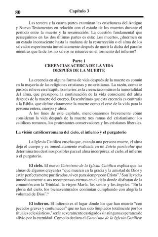 80 Capítulo 3 
Las tercera y la cuarta partes examinan las enseñanzas del Antiguo 
y Nuevo Testamentos en relación con el estado de los muertos durante el 
período entre la muerte y la resurrección. La cuestión fundamental que 
perseguimos en las dos últimas partes es esta: Los muertos, ¿duermen en 
un estado inconsciente hasta la mañana de la resurrección o el alma de los 
salvados experimenta inmediatamente después de morir la dicha del paraíso 
mientras que la de los no salvos se retuerce en el tormento del infierno? 
Parte 1 
CREENCIAS ACERCA DE LA VIDA 
DESPUÉS DE LA MUERTE 
La creencia en alguna forma de vida después de la muerte es común 
en la mayoría de las religiones cristianas y no cristianas. La razón, como se 
puso de relieve en el capítulo anterior, es la creencia común en la inmortalidad 
del alma, que presupone la continuación de la vida consciente del alma 
después de la muerte del cuerpo. Descubrimos que esta creencia es contraria 
a la Biblia, que define claramente la muerte como el cese de la vida para la 
persona entera, cuerpo y alma. 
A los fines de este capítulo, mencionaremos brevemente cómo 
consideran la vida después de la muerte tres ramas del cristianismo: los 
católicos romanos, los protestantes conservadores y los cristianos liberales. 
La visión católicorromana del cielo, el infierno y el purgatorio 
La Iglesia Católica enseña que, cuando una persona muere, el alma 
deja el cuerpo y es inmediatamente evaluada en un Juicio particular que 
determina tres destinos posibles para el alma incorpórea: el cielo, el infierno 
o el purgatorio. 
El cielo. El nuevo Catecismo de la Iglesia Católica explica que las 
almas de algunos creyentes “que mueren en la gracia y la amistad de Dios y 
están perfectamente purificados, viven para siempre con Cristo”.5 Son llevadas 
inmediatamente a sus recompensas eternas en el cielo donde disfrutan de la 
comunión con la Trinidad, la virgen María, los santos y los ángeles. “En la 
gloria del cielo, los bienaventurados continúan cumpliendo con alegría la 
voluntad de Dios”.6 
El infierno. El infierno es el lugar donde los que han muerto “con 
pecados graves y contumaces” que no han sido limpiados totalmente por los 
rituales eclesiásticos,7 serán severamente castigados sin ninguna esperanza de 
alivio por la eternidad. Como lo declara el Catecismo de la Iglesia Católica: 
 