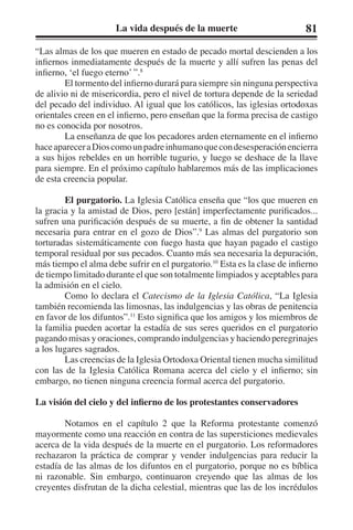 La vida después de la muerte 81 
“Las almas de los que mueren en estado de pecado mortal descienden a los 
infiernos inmediatamente después de la muerte y allí sufren las penas del 
infierno, ‘el fuego eterno’ ”.8 
El tormento del infierno durará para siempre sin ninguna perspectiva 
de alivio ni de misericordia, pero el nivel de tortura depende de la seriedad 
del pecado del individuo. Al igual que los católicos, las iglesias ortodoxas 
orientales creen en el infierno, pero enseñan que la forma precisa de castigo 
no es conocida por nosotros. 
La enseñanza de que los pecadores arden eternamente en el infierno 
hace aparecer a Dios como un padre inhumano que con desesperación encierra 
a sus hijos rebeldes en un horrible tugurio, y luego se deshace de la llave 
para siempre. En el próximo capítulo hablaremos más de las implicaciones 
de esta creencia popular. 
El purgatorio. La Iglesia Católica enseña que “los que mueren en 
la gracia y la amistad de Dios, pero [están] imperfectamente purificados... 
sufren una purificación después de su muerte, a fin de obtener la santidad 
necesaria para entrar en el gozo de Dios”.9 Las almas del purgatorio son 
torturadas sistemáticamente con fuego hasta que hayan pagado el castigo 
temporal residual por sus pecados. Cuanto más sea necesaria la depuración, 
más tiempo el alma debe sufrir en el purgatorio.10 Esta es la clase de infierno 
de tiempo limitado durante el que son totalmente limpiados y aceptables para 
la admisión en el cielo. 
Como lo declara el Catecismo de la Iglesia Católica, “La Iglesia 
también recomienda las limosnas, las indulgencias y las obras de penitencia 
en favor de los difuntos”.11 Esto significa que los amigos y los miembros de 
la familia pueden acortar la estadía de sus seres queridos en el purgatorio 
pagando misas y oraciones, comprando indulgencias y haciendo peregrinajes 
a los lugares sagrados. 
Las creencias de la Iglesia Ortodoxa Oriental tienen mucha similitud 
con las de la Iglesia Católica Romana acerca del cielo y el infierno; sin 
embargo, no tienen ninguna creencia formal acerca del purgatorio. 
La visión del cielo y del infierno de los protestantes conservadores 
Notamos en el capítulo 2 que la Reforma protestante comenzó 
mayormente como una reacción en contra de las supersticiones medievales 
acerca de la vida después de la muerte en el purgatorio. Los reformadores 
rechazaron la práctica de comprar y vender indulgencias para reducir la 
estadía de las almas de los difuntos en el purgatorio, porque no es bíblica 
ni razonable. Sin embargo, continuaron creyendo que las almas de los 
creyentes disfrutan de la dicha celestial, mientras que las de los incrédulos 
 