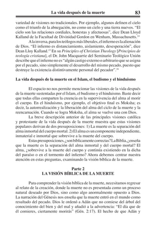 La vida después de la muerte 83 
variedad de visiones no tradicionales. Por ejemplo, algunos definen el cielo 
como el triunfo de la abnegación, no como un cielo y una tierra nuevos. “El 
cielo son las relaciones cordiales, honestas y afectuosas”, dice Dean Lloyd 
Kalland de la Facultad de Divinidad Gordon en Wenham, Massachusetts.14 
A la inversa, para los teólogos más liberales, el infierno es la alienación 
de Dios. “El infierno es distanciamiento, aislamiento, desesperación”, dice 
Dean Lloy Kalland.15 En su Principles of Christian Theology [Principios de 
teología cristiana], el Dr. John Macquarrie del Seminario Teológico Unión 
describe que el infierno no es “algún castigo externo o arbitrario que se asigna 
por el pecado, sino simplemente el desarrollo del mismo pecado, puesto que 
destruye la existencia distintivamente personal del pecador”.16 
La vida después de la muerte en el Islam, el budismo y el hinduismo 
El espacio no nos permite mencionar las visiones de la vida después 
de la muerte sustentadas por el Islam, el budismo y el hinduismo. Baste decir 
que todas ellas comparten la creencia en la supervivencia del alma al morir 
el cuerpo. En el hinduismo, por ejemplo, el objetivo final es Moksha; es 
decir, la autorrealización y la liberación del alma del ciclo de la muerte y la 
reencarnación. Cuando se logra Moksha, el alma se vuelve una con Dios. 
La breve descripción anterior de las principales visiones católica 
y protestante de la vida después de la muerte muestra que estas visiones 
populares derivan de dos presuposiciones: 1) La muerte es la separación del 
alma inmortal del cuerpo mortal. 2) El alma es un componente independiente, 
inmaterial e inmortal que sobrevive a la muerte del cuerpo. 
Estas presuposiciones, ¿son bíblicamente correctas? La Biblia, ¿enseña 
que la muerte es la separación del alma inmortal y del cuerpo mortal? El 
alma, ¿sobrevive a la muerte del cuerpo y continúa existiendo en la dicha 
del paraíso o en el tormento del infierno? Ahora debemos centrar nuestra 
atención en estas preguntas, examinando la visión bíblica de la muerte. 
Parte 2 
LA VISIÓN BÍBLICA DE LA MUERTE 
Para comprender la visión bíblica de la muerte, necesitamos regresar 
al relato de la creación, donde la muerte no es presentada como un proceso 
natural deseado por Dios, sino como algo anormalmente opuesto a Dios. 
La narración del Génesis nos enseña que la muerte entró en el mundo como 
resultado del pecado. Dios le ordenó a Adán que no comiese del árbol del 
conocimiento del bien y del mal y añadió a la advertencia: “El día que de 
él comieres, ciertamente morirás” (Gén. 2:17). El hecho de que Adán y 
 