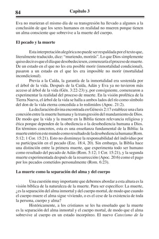 84 Capítulo 3 
Eva no murieran el mismo día de su transgresión ha llevado a algunos a la 
conclusión de que los seres humanos en realidad no mueren porque tienen 
un alma consciente que sobrevive a la muerte del cuerpo. 
El pecado y la muerte 
Esta interpretación alegórica no puede ser respaldada por el texto que, 
literalmente traducido, dice: “muriendo, morirás”. Lo que Dios simplemente 
quiso decir es que el día que desobedeciesen, comenzaría el proceso de muerte. 
De un estado en el que no les era posible morir (inmortalidad condicional), 
pasaron a un estado en el que les era imposible no morir (mortalidad 
incondicional). 
Previa a la Caída, la garantía de la inmortalidad era sostenida por 
el árbol de la vida. Después de la Caída, Adán y Eva ya no tuvieron más 
acceso al árbol de la vida (Gén. 3:22-23) y, por consiguiente, comenzaron a 
experimentar la realidad del proceso de muerte. En la visión profética de la 
Tierra Nueva, el árbol de la vida se halla a ambos lados del río como símbolo 
del don de la vida eterna concedida a lo redimidos (Apoc. 21:2). 
La declaración divina encontrada en Génesis 2:17 establece una clara 
conexión entre la muerte humana y la transgresión del mandamiento de Dios. 
De modo que la vida y la muerte en la Biblia tienen relevancia religiosa y 
ética porque dependen de la obediencia o la desobediencia humana a Dios. 
En términos concretos, esta es una enseñanza fundamental de la Biblia: la 
muerte entró en este mundo como resultado de la desobediencia humana (Rom. 
5:12; 1 Cor. 15:21). Esto no disminuye la responsabilidad del individuo por 
su participación en el pecado (Eze. 18:4, 20). Sin embargo, la Biblia hace 
una distinción entre la primera muerte, que experimenta todo ser humano 
como resultado del pecado de Adán (Rom. 5:12; 1 Cor. 15:21), y la segunda 
muerte experimentada después de la resurrección (Apoc. 20:6) como el pago 
por los pecados cometidos personalmente (Rom. 6:23). 
La muerte como la separación del alma y del cuerpo 
Una cuestión muy importante que debemos abordar a esta altura es la 
visión bíblica de la naturaleza de la muerte. Para ser específico: La muerte, 
¿es la separación del alma inmortal y del cuerpo mortal, de modo que cuando 
el cuerpo muere el alma sigue viviendo, o es el cese de la existencia de toda 
la persona, cuerpo y alma? 
Históricamente, a los cristianos se les ha enseñado que la muerte 
es la separación del alma inmortal y el cuerpo mortal, de modo que el alma 
sobrevive al cuerpo en un estado incorpóreo. El nuevo Catecismo de la 
 