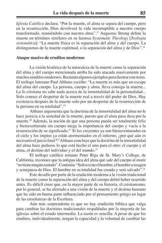 La vida después de la muerte 85 
Iglesia Católica declara: “Por la muerte, el alma se separa del cuerpo, pero 
en la resurrección, Dios devolverá la vida incorruptible a nuestro cuerpo 
transformado, reuniéndolo con nuestra alma”.17 Augustus Strong define la 
muerte en términos similares en su famosa Systematic Theology [Teología 
sistemática]: “La muerte física es la separación del alma y del cuerpo. La 
distinguimos de la muerte espiritual, o la separación del alma y de Dios”.18 
Ataque masivo de eruditos modernos 
La visión histórica de la naturaleza de la muerte como la separación 
del alma y del cuerpo mencionada arriba ha sido atacada masivamente por 
muchos eruditos modernos. Bastarán algunos ejemplos para ilustrar este tema. 
El teólogo luterano Paul Althaus escribe: “La muerte es más que un escape 
del alma del cuerpo. La persona, cuerpo y alma, lleva consigo la muerte... 
La fe cristiana no sabe nada acerca de la inmortalidad de la personalidad... 
Solo conoce el despertar de la muerte real a través del poder de Dios. Hay 
existencia después de la muerte solo por un despertar de la resurrección de 
la persona en su totalidad”.19 
Althaus argumenta que la doctrina de la inmortalidad del alma no le 
hace justicia a la seriedad de la muerte, puesto que el alma pasa ilesa por la 
muerte.20 Además, la noción de que una persona pueda ser totalmente feliz 
y bienaventurada sin cuerpo niega la importancia del cuerpo y vacía a la 
resurrección de su significado.21 Si los creyentes ya son bienaventurados en 
el cielo y los impíos ya están atormentados en el infierno, ¿por qué aún es 
necesario el juicio final?22 Althaus concluye que la doctrina de la inmortalidad 
del alma hace pedazos lo que está hecho el uno para el otro: el cuerpo y el 
alma, el destino del individuo y el del mundo.23 
El teólogo católico romano Peter Riga de St. Mary’s College, de 
California, reconoce que la antigua idea del alma que sale del cuerpo al morir 
“no tiene ningún sentido”. Continúa: “Solo existe el hombre, el hombre a imagen 
y semejanza de Dios. El hombre en su totalidad fue creado y será salvado”.24 
Este desafío por parte de la erudición moderna a la visión tradicional 
de la muerte como la separación del alma y del cuerpo debió haber ocurrido 
antes. Es difícil creer que, en la mayor parte de su historia, el cristianismo, 
por lo general, se ha aferrado a una visión de la muerte y el destino humano 
que ha sido en buena parte influenciado por el pensamiento griego en lugar 
de las enseñanzas de la Escritura. 
Aún más sorprendente es que no hay erudición bíblica que valga 
para cambiar las doctrinas tradicionales respaldadas por la mayoría de las 
iglesias sobre el estado intermedio. La razón es sencilla: A pesar de que los 
eruditos, individualmente, tengan la capacidad y la voluntad de cambiar las 
 