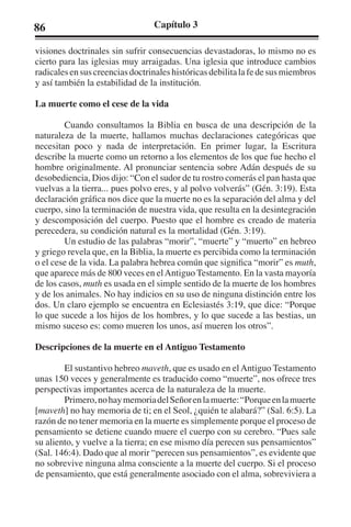86 Capítulo 3 
visiones doctrinales sin sufrir consecuencias devastadoras, lo mismo no es 
cierto para las iglesias muy arraigadas. Una iglesia que introduce cambios 
radicales en sus creencias doctrinales históricas debilita la fe de sus miembros 
y así también la estabilidad de la institución. 
La muerte como el cese de la vida 
Cuando consultamos la Biblia en busca de una descripción de la 
naturaleza de la muerte, hallamos muchas declaraciones categóricas que 
necesitan poco y nada de interpretación. En primer lugar, la Escritura 
describe la muerte como un retorno a los elementos de los que fue hecho el 
hombre originalmente. Al pronunciar sentencia sobre Adán después de su 
desobediencia, Dios dijo: “Con el sudor de tu rostro comerás el pan hasta que 
vuelvas a la tierra... pues polvo eres, y al polvo volverás” (Gén. 3:19). Esta 
declaración gráfica nos dice que la muerte no es la separación del alma y del 
cuerpo, sino la terminación de nuestra vida, que resulta en la desintegración 
y descomposición del cuerpo. Puesto que el hombre es creado de materia 
perecedera, su condición natural es la mortalidad (Gén. 3:19). 
Un estudio de las palabras “morir”, “muerte” y “muerto” en hebreo 
y griego revela que, en la Biblia, la muerte es percibida como la terminación 
o el cese de la vida. La palabra hebrea común que significa “morir” es muth, 
que aparece más de 800 veces en el Antiguo Testamento. En la vasta mayoría 
de los casos, muth es usada en el simple sentido de la muerte de los hombres 
y de los animales. No hay indicios en su uso de ninguna distinción entre los 
dos. Un claro ejemplo se encuentra en Eclesiastés 3:19, que dice: “Porque 
lo que sucede a los hijos de los hombres, y lo que sucede a las bestias, un 
mismo suceso es: como mueren los unos, así mueren los otros”. 
Descripciones de la muerte en el Antiguo Testamento 
El sustantivo hebreo maveth, que es usado en el Antiguo Testamento 
unas 150 veces y generalmente es traducido como “muerte”, nos ofrece tres 
perspectivas importantes acerca de la naturaleza de la muerte. 
Primero, no hay memoria del Señor en la muerte: “Porque en la muerte 
[maveth] no hay memoria de ti; en el Seol, ¿quién te alabará?” (Sal. 6:5). La 
razón de no tener memoria en la muerte es simplemente porque el proceso de 
pensamiento se detiene cuando muere el cuerpo con su cerebro. “Pues sale 
su aliento, y vuelve a la tierra; en ese mismo día perecen sus pensamientos” 
(Sal. 146:4). Dado que al morir “perecen sus pensamientos”, es evidente que 
no sobrevive ninguna alma consciente a la muerte del cuerpo. Si el proceso 
de pensamiento, que está generalmente asociado con el alma, sobreviviera a 
 