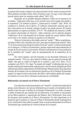 La vida después de la muerte 87 
la muerte del cuerpo, entonces los pensamientos de los santos no perecerían. 
Ellos podrían recordar a Dios. Pero el hecho es que “los que viven saben que 
han de morir; pero los muertos nada saben” (Ecl. 9:5). 
Segundo, no es posible ninguna alabanza a Dios en la muerte ni en 
la tumba. “¿Qué provecho hay en mi muerte [maveth] cuando descienda a 
la sepultura? ¿Te alabará el polvo? ¿Anunciará tu verdad?” (Sal. 30:9). Al 
comparar la muerte con el polvo, el salmista claramente muestra que no 
hay consciencia en la muerte, porque el polvo no puede pensar. El mismo 
pensamiento se expresa en Salmo 115:17: “No alabarán los muertos a JAH, 
ni cuantos descienden al silencio”. ¡Qué contraste con la opinión popular 
“bulliciosa” de la vida después de la muerte, donde los santos alaban a Dios 
en el cielo y los impíos claman en agonía en el infierno! 
Tercero, la muerte es descripta como un “sueño”. “Mira, respóndeme, 
oh Jehová Dios mío; alumbra mis ojos, para que no duerma de muerte” (Sal. 
13:3). Esta caracterización de la muerte como un “sueño” se da frecuentemente 
en el Antiguo y el Nuevo Testamentos, porque representa adecuadamente el 
estado de inconsciencia en la muerte. Pronto examinaremos la trascendencia 
de la metáfora del “sueño” para la interpretación de la naturaleza de la 
muerte. 
En varios lugares, maveth [muerte] se usa haciendo referencia a la 
segunda muerte. “Vivo yo, dice Jehová el Señor, que no quiero la muerte del 
impío, sino que se vuelva el impío de su camino, y que viva” (Eze. 33:11; 
comparar con 18:23, 32). Aquí “la muerte del impío” evidentemente no es la 
muerte natural que experimenta cada persona, sino la muerte infligida por Dios 
sobre los pecadores impenitentes al fin del tiempo. Ninguna de las descripciones 
literales de la muerte o de sus referencias figurativas en el Antiguo Testamento 
sugiere la supervivencia consciente del alma o del espíritu aparte del cuerpo. 
La muerte es el cese de la vida para la persona en su totalidad. 
Referencias a la muerte en el Nuevo Testamento 
Las alusiones neotestamentarias a la “muerte”, un término traducido al 
griego como thanatos, no son tan informativas en cuanto a la naturaleza de la 
muerte como las que se hallan en el Antiguo Testamento. La razón, en parte, 
se debe al hecho de que muchas de las referencias a la muerte se encuentran 
en los libros poéticos y sapienciales de Salmos, Job y Eclesiastés. Esta clase 
de literatura está ausente en el Nuevo Testamento. Lo más importante es el 
hecho de que la muerte es vista en el Nuevo Testamento desde la perspectiva 
de la victoria de Cristo sobre la muerte. Este es un tema dominante en el Nuevo 
Testamento que condiciona la visión cristiana de la muerte. 
 