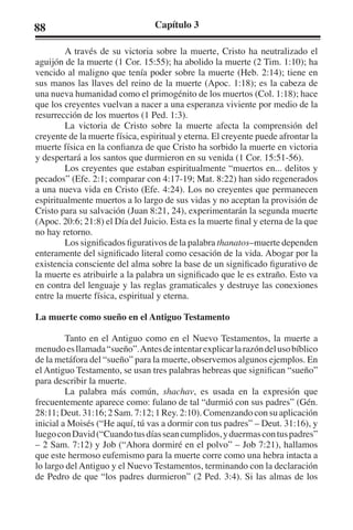 88 Capítulo 3 
A través de su victoria sobre la muerte, Cristo ha neutralizado el 
aguijón de la muerte (1 Cor. 15:55); ha abolido la muerte (2 Tim. 1:10); ha 
vencido al maligno que tenía poder sobre la muerte (Heb. 2:14); tiene en 
sus manos las llaves del reino de la muerte (Apoc. 1:18); es la cabeza de 
una nueva humanidad como el primogénito de los muertos (Col. 1:18); hace 
que los creyentes vuelvan a nacer a una esperanza viviente por medio de la 
resurrección de los muertos (1 Ped. 1:3). 
La victoria de Cristo sobre la muerte afecta la comprensión del 
creyente de la muerte física, espiritual y eterna. El creyente puede afrontar la 
muerte física en la confianza de que Cristo ha sorbido la muerte en victoria 
y despertará a los santos que durmieron en su venida (1 Cor. 15:51-56). 
Los creyentes que estaban espiritualmente “muertos en... delitos y 
pecados” (Efe. 2:1; comparar con 4:17-19; Mat. 8:22) han sido regenerados 
a una nueva vida en Cristo (Efe. 4:24). Los no creyentes que permanecen 
espiritualmente muertos a lo largo de sus vidas y no aceptan la provisión de 
Cristo para su salvación (Juan 8:21, 24), experimentarán la segunda muerte 
(Apoc. 20:6; 21:8) el Día del Juicio. Esta es la muerte final y eterna de la que 
no hay retorno. 
Los significados figurativos de la palabra thanatos–muerte dependen 
enteramente del significado literal como cesación de la vida. Abogar por la 
existencia consciente del alma sobre la base de un significado figurativo de 
la muerte es atribuirle a la palabra un significado que le es extraño. Esto va 
en contra del lenguaje y las reglas gramaticales y destruye las conexiones 
entre la muerte física, espiritual y eterna. 
La muerte como sueño en el Antiguo Testamento 
Tanto en el Antiguo como en el Nuevo Testamentos, la muerte a 
menudo es llamada “sueño”. Antes de intentar explicar la razón del uso bíblico 
de la metáfora del “sueño” para la muerte, observemos algunos ejemplos. En 
el Antiguo Testamento, se usan tres palabras hebreas que significan “sueño” 
para describir la muerte. 
La palabra más común, shachav, es usada en la expresión que 
frecuentemente aparece como: fulano de tal “durmió con sus padres” (Gén. 
28:11; Deut. 31:16; 2 Sam. 7:12; 1 Rey. 2:10). Comenzando con su aplicación 
inicial a Moisés (“He aquí, tú vas a dormir con tus padres” – Deut. 31:16), y 
luego con David (“Cuando tus días sean cumplidos, y duermas con tus padres” 
– 2 Sam. 7:12) y Job (“Ahora dormiré en el polvo” – Job 7:21), hallamos 
que este hermoso eufemismo para la muerte corre como una hebra intacta a 
lo largo del Antiguo y el Nuevo Testamentos, terminando con la declaración 
de Pedro de que “los padres durmieron” (2 Ped. 3:4). Si las almas de los 
 