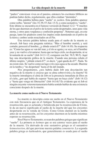 La vida después de la muerte 89 
“padres” estuviesen vivas en el paraíso, entonces los escritores bíblicos no 
podrían haber dicho, regularmente, que ellos estaban “dormidos”. 
Otra palabra hebrea para “sueño” es yashen. Esta palabra aparece 
como verbo, “dormir” (Jer. 51:39, 57; Sal. 13:3), y como sustantivo, “sueño”. 
Este último se encuentra en el famoso versículo de Daniel 12:2: “Y muchos 
de los que duermen en el polvo de la tierra serán despertados, unos para vida 
eterna, y otros para vergüenza y confusión perpetua”. Notemos que, en este 
pasaje, tanto los piadosos como los impíos están durmiendo en el polvo de 
la tierra y ambos serán resucitados en el Fin. 
Una tercera palabra hebrea usada para el sueño de la muerte es 
shenah. Job hace esta pregunta retórica: “Mas el hombre morirá, y será 
cortado; perecerá el hombre, ¿y dónde estará él?” (Job 14:10). Su respuesta 
es: “Como las aguas se van del mar, y el río se agota y se seca, así el hombre 
yace y no vuelve a levantarse; hasta que no haya cielo, no despertarán, ni se 
levantarán de su sueño” (Job 14:11-12; comparar con Sal. 76:5; 90:5). Aquí 
hay una descripción gráfica de la muerte. Cuando una persona exhala el 
último suspiro, “¿dónde estará él?”; es decir, “¿qué queda de él?”. Nada. Ya 
no existe más. Se vuelve como un lago o río cuya agua se ha secado. Duerme 
en la tumba y “no despertará” hasta el fin del mundo. 
Nos preguntamos, ¿nos habría dado Job una descripción tan 
negativa de la muerte si creyese que su alma sobreviviría a la muerte? Si 
la muerte introdujera el alma de Job en la presencia inmediata de Dios en 
el cielo, ¿por qué habla de esperar “hasta que no haya cielo” (Job 14:12) 
y “hasta que venga mi liberación” (Job 14:14)? Es evidente que ni Job ni 
ningún creyente veterotestamentario había sentido hablar de una existencia 
consciente después de la muerte. 
La muerte como sueño en el Nuevo Testamento 
La muerte es descripta como un sueño en el Nuevo Testamento 
con más frecuencia que en el Antiguo Testamento. La esperanza de la 
resurrección, que es aclarada y fortalecida por la resurrección de Cristo, 
le da un nuevo significado al sueño de la muerte del que los creyentes 
despertarán en la venida de Cristo. Como Cristo durmió en la tumba 
antes de su resurrección, así los creyentes duermen en la tumba mientras 
esperan su resurrección. 
En el Nuevo Testamento, se usan dos palabras griegas que significan 
“sueño”. La primera es koimao que se usa catorce veces para el sueño 
de la muerte. Un derivado de este sustantivo griego es el sustantivo 
koimeeteerion, del que proviene nuestra palabra cementerio. La segunda 
palabra griega es katheudein, que generalmente es usada para el sueño 
 