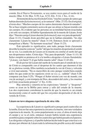 90 Capítulo 3 
común. En el Nuevo Testamento, se usa cuatro veces para el sueño de la 
muerte (Mat. 9:24; Mar. 5:39; Luc. 8:52; Efe. 5:14; 1 Tes. 4:14). 
Al momento de la crucifixión de Cristo, “muchos cuerpos de santos que 
habían dormido [kekoimemenon], se levantaron” (Mat. 27:52). En el original, 
el texto dice: “Muchos cuerpos de los santos durmientes fueron levantados”. 
No se hace ningún comentario acerca de que sus almas se hayan reunido con 
sus cuerpos. Es evidente que las personas en su totalidad fueron resucitadas 
y no solo sus cuerpos. Al hablar figuradamente de la muerte de Lázaro, Jesús 
dijo: “Nuestro amigo Lázaro duerme [kekoimatai]; mas voy para despertarle” 
(Juan 11:11). Cuando Jesús percibió que no le habían entendido, “les dijo 
claramente: Lázaro ha muerto” (Juan 11:14). Entonces Jesús se apresuró a 
tranquilizar a Marta: “Tu hermano resucitará” (Juan 11:23). 
Este episodio es significativo, ante todo, porque Jesús claramente 
describe la muerte como un “sueño” del que los muertos despertarán al sonido 
de su voz. La condición de Lázaro en la muerte era similar al sueño del que 
nos despertamos todos. Cristo dijo: “Voy para despertarle” (Juan 11:11). El 
Señor cumplió su promesa al ir a la tumba a despertar a Lázaro llamándolo: 
“¡Lázaro, ven fuera! Y el que había muerto salió” (Juan 11:43-44). 
El despertar de Lázaro del sueño de la muerte por el sonido de la voz 
de Cristo es comparable con el despertar de los santos que duermen el día 
de su gloriosa venida. Ellos también escucharán la voz de Cristo y volverán 
a vivir nuevamente. “No os maravilléis de esto; porque vendrá hora cuando 
todos los que están en los sepulcros oirán su voz; y... saldrán” (Juan 5:28; 
comparar con Juan 5:25). “Porque el Señor mismo con voz de mando, con 
voz de arcángel, y con trompeta de Dios, descenderá del cielo; y los muertos 
en Cristo resucitarán primero” (1 Tes. 4:16). 
Hay armonía y simetría en las expresiones “dormir” y “despertar” 
como se usan en la Biblia para entrar y salir del estado de la muerte. 
Las dos expresiones corroboran la noción de que la muerte es un estado 
inconsciente como el sueño del que los creyentes despertarán el día de la 
venida de Cristo. 
Lázaro no tuvo ninguna experiencia de otra vida 
La experiencia de Lázaro es significativa porque pasó cuatro días en 
la tumba. Esta no fue una experiencia cercana a la muerte, sino una verdadera 
experiencia de muerte. Si, como popularmente se cree, el alma al morir deja 
el cuerpo y se va al cielo, entonces Lázaro habría tenido una experiencia 
asombrosa para compartir sobre los cuatro días que habría pasado en el paraíso. 
Los dirigentes religiosos y el pueblo habrían hecho todo lo que estuviese a su 
alcance por obtener de Lázaro toda la información posible acerca del mundo 
 