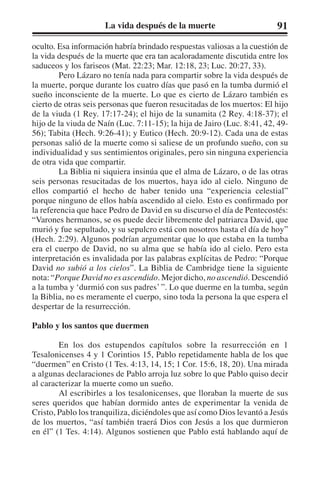 La vida después de la muerte 91 
oculto. Esa información habría brindado respuestas valiosas a la cuestión de 
la vida después de la muerte que era tan acaloradamente discutida entre los 
saduceos y los fariseos (Mat. 22:23; Mar. 12:18, 23; Luc. 20:27, 33). 
Pero Lázaro no tenía nada para compartir sobre la vida después de 
la muerte, porque durante los cuatro días que pasó en la tumba durmió el 
sueño inconsciente de la muerte. Lo que es cierto de Lázaro también es 
cierto de otras seis personas que fueron resucitadas de los muertos: El hijo 
de la viuda (1 Rey. 17:17-24); el hijo de la sunamita (2 Rey. 4:18-37); el 
hijo de la viuda de Naín (Luc. 7:11-15); la hija de Jairo (Luc. 8:41, 42, 49- 
56); Tabita (Hech. 9:26-41); y Eutico (Hech. 20:9-12). Cada una de estas 
personas salió de la muerte como si saliese de un profundo sueño, con su 
individualidad y sus sentimientos originales, pero sin ninguna experiencia 
de otra vida que compartir. 
La Biblia ni siquiera insinúa que el alma de Lázaro, o de las otras 
seis personas resucitadas de los muertos, haya ido al cielo. Ninguno de 
ellos compartió el hecho de haber tenido una “experiencia celestial” 
porque ninguno de ellos había ascendido al cielo. Esto es confirmado por 
la referencia que hace Pedro de David en su discurso el día de Pentecostés: 
“Varones hermanos, se os puede decir libremente del patriarca David, que 
murió y fue sepultado, y su sepulcro está con nosotros hasta el día de hoy” 
(Hech. 2:29). Algunos podrían argumentar que lo que estaba en la tumba 
era el cuerpo de David, no su alma que se había ido al cielo. Pero esta 
interpretación es invalidada por las palabras explícitas de Pedro: “Porque 
David no subió a los cielos”. La Biblia de Cambridge tiene la siguiente 
nota: “Porque David no es ascendido. Mejor dicho, no ascendió. Descendió 
a la tumba y ‘durmió con sus padres’ ”. Lo que duerme en la tumba, según 
la Biblia, no es meramente el cuerpo, sino toda la persona la que espera el 
despertar de la resurrección. 
Pablo y los santos que duermen 
En los dos estupendos capítulos sobre la resurrección en 1 
Tesalonicenses 4 y 1 Corintios 15, Pablo repetidamente habla de los que 
“duermen” en Cristo (1 Tes. 4:13, 14, 15; 1 Cor. 15:6, 18, 20). Una mirada 
a algunas declaraciones de Pablo arroja luz sobre lo que Pablo quiso decir 
al caracterizar la muerte como un sueño. 
Al escribirles a los tesalonicenses, que lloraban la muerte de sus 
seres queridos que habían dormido antes de experimentar la venida de 
Cristo, Pablo los tranquiliza, diciéndoles que así como Dios levantó a Jesús 
de los muertos, “así también traerá Dios con Jesús a los que durmieron 
en él” (1 Tes. 4:14). Algunos sostienen que Pablo está hablando aquí de 
 