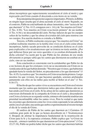 92 Capítulo 3 
almas incorpóreas que supuestamente ascendieron al cielo al morir y que 
regresarán con Cristo cuando él descienda a esta tierra en su venida. 
Esta interpretación ignora tres aspectos importantes. Primero, la Biblia 
en ningún lugar enseña que el alma asciende al cielo al morir. Segundo, en 
el contexto, Pablo no está hablando de almas inmortales, sino “acerca de los 
que duermen” (1 Tes. 4:13; comparar con v. 14) y de “los muertos en Cristo” 
(1 Tes. 4:16). “Los muertos en Cristo resucitarán primero” de sus tumbas 
(1 Tes. 4:16) y no descenderán del cielo. No hay indicios de que los cuerpos 
suban de las tumbas y que las almas desciendan del cielo para reunirse con 
sus cuerpos. Esa noción dualista es extraña a la Biblia. 
Tercero, si Pablo realmente creyese que “los muertos en Cristo” no 
estaban realmente muertos en la tumba sino vivos en el cielo como almas 
incorpóreas, habría sacado provecho de su condición dichosa en el cielo 
para explicarles a los tesalonicenses que su tristeza no tenía sentido. ¿Por 
qué debieran llorar por sus seres queridos si ya estaban disfrutando de la 
dicha celestial? La razón por la que Pablo no los alentara de ese modo 
obviamente es porque sabía que los santos que durmieron no estaban en el 
cielo, sino en sus tumbas. 
Esta conclusión es consistente con la certidumbre que Pablo les da 
a sus lectores de que los cristianos vivos no se encontrarán con Cristo en su 
venida antes de los que habían dormido. “Nosotros que vivimos, que habremos 
quedado hasta la venida del Señor, no precederemos a los que durmieron” (1 
Tes. 4:15). La razón es que “los muertos en Cristo resucitarán primero. Luego 
nosotros los que vivimos, los que hayamos quedado, seremos arrebatados 
juntamente con ellos en las nubes para recibir al Señor en el aire” (1 Tes. 
4:16-17). 
El hecho de que los santos vivos se encuentren con Cristo en el mismo 
momento que los santos que durmieron indica que estos últimos aún no se 
han unido con Cristo en el cielo. Si las almas de los santos que durmieron ya 
estuviesen disfrutando de la compañía de Cristo en el cielo y descendiesen 
con Cristo a la tierra en su segunda venida, entonces obviamente tendrían una 
prioridad inconfundible sobre los santos vivos. Pero la verdad es que tanto 
los creyentes que durmieron como los vivos están esperando la tan anhelada 
unión con el salvador, una unión que ambos experimentarán al mismo tiempo 
el día de la venida de Cristo. 
El análisis de Pablo de los santos que duermen en 1 Corintios 15 
confirma gran parte de lo que ya hemos descubierto en 1 Tesalonicenses 
4. Después de afirmar la importancia fundamental de la resurrección de 
Cristo para la fe y la esperanza cristianas, Pablo explica que “si Cristo no 
resucitó... entonces también los que durmieron en Cristo perecieron” (1 Cor. 
15:17-18). Pablo no podría haber dicho que los santos que duermen habrían 
 