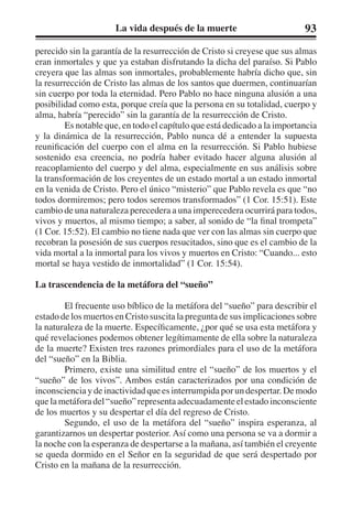 La vida después de la muerte 93 
perecido sin la garantía de la resurrección de Cristo si creyese que sus almas 
eran inmortales y que ya estaban disfrutando la dicha del paraíso. Si Pablo 
creyera que las almas son inmortales, probablemente habría dicho que, sin 
la resurrección de Cristo las almas de los santos que duermen, continuarían 
sin cuerpo por toda la eternidad. Pero Pablo no hace ninguna alusión a una 
posibilidad como esta, porque creía que la persona en su totalidad, cuerpo y 
alma, habría “perecido” sin la garantía de la resurrección de Cristo. 
Es notable que, en todo el capítulo que está dedicado a la importancia 
y la dinámica de la resurrección, Pablo nunca dé a entender la supuesta 
reunificación del cuerpo con el alma en la resurrección. Si Pablo hubiese 
sostenido esa creencia, no podría haber evitado hacer alguna alusión al 
reacoplamiento del cuerpo y del alma, especialmente en sus análisis sobre 
la transformación de los creyentes de un estado mortal a un estado inmortal 
en la venida de Cristo. Pero el único “misterio” que Pablo revela es que “no 
todos dormiremos; pero todos seremos transformados” (1 Cor. 15:51). Este 
cambio de una naturaleza perecedera a una imperecedera ocurrirá para todos, 
vivos y muertos, al mismo tiempo; a saber, al sonido de “la final trompeta” 
(1 Cor. 15:52). El cambio no tiene nada que ver con las almas sin cuerpo que 
recobran la posesión de sus cuerpos resucitados, sino que es el cambio de la 
vida mortal a la inmortal para los vivos y muertos en Cristo: “Cuando... esto 
mortal se haya vestido de inmortalidad” (1 Cor. 15:54). 
La trascendencia de la metáfora del “sueño” 
El frecuente uso bíblico de la metáfora del “sueño” para describir el 
estado de los muertos en Cristo suscita la pregunta de sus implicaciones sobre 
la naturaleza de la muerte. Específicamente, ¿por qué se usa esta metáfora y 
qué revelaciones podemos obtener legítimamente de ella sobre la naturaleza 
de la muerte? Existen tres razones primordiales para el uso de la metáfora 
del “sueño” en la Biblia. 
Primero, existe una similitud entre el “sueño” de los muertos y el 
“sueño” de los vivos”. Ambos están caracterizados por una condición de 
inconsciencia y de inactividad que es interrumpida por un despertar. De modo 
que la metáfora del “sueño” representa adecuadamente el estado inconsciente 
de los muertos y su despertar el día del regreso de Cristo. 
Segundo, el uso de la metáfora del “sueño” inspira esperanza, al 
garantizarnos un despertar posterior. Así como una persona se va a dormir a 
la noche con la esperanza de despertarse a la mañana, así también el creyente 
se queda dormido en el Señor en la seguridad de que será despertado por 
Cristo en la mañana de la resurrección. 
 