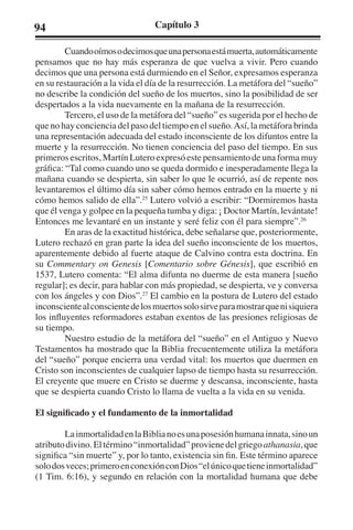 94 Capítulo 3 
Cuando oímos o decimos que una persona está muerta, automáticamente 
pensamos que no hay más esperanza de que vuelva a vivir. Pero cuando 
decimos que una persona está durmiendo en el Señor, expresamos esperanza 
en su restauración a la vida el día de la resurrección. La metáfora del “sueño” 
no describe la condición del sueño de los muertos, sino la posibilidad de ser 
despertados a la vida nuevamente en la mañana de la resurrección. 
Tercero, el uso de la metáfora del “sueño” es sugerida por el hecho de 
que no hay conciencia del paso del tiempo en el sueño. Así, la metáfora brinda 
una representación adecuada del estado inconsciente de los difuntos entre la 
muerte y la resurrección. No tienen conciencia del paso del tiempo. En sus 
primeros escritos, Martín Lutero expresó este pensamiento de una forma muy 
gráfica: “Tal como cuando uno se queda dormido e inesperadamente llega la 
mañana cuando se despierta, sin saber lo que le ocurrió, así de repente nos 
levantaremos el último día sin saber cómo hemos entrado en la muerte y ni 
cómo hemos salido de ella”.25 Lutero volvió a escribir: “Dormiremos hasta 
que él venga y golpee en la pequeña tumba y diga: ¡ Doctor Martín, levántate! 
Entonces me levantaré en un instante y seré feliz con él para siempre”.26 
En aras de la exactitud histórica, debe señalarse que, posteriormente, 
Lutero rechazó en gran parte la idea del sueño inconsciente de los muertos, 
aparentemente debido al fuerte ataque de Calvino contra esta doctrina. En 
su Commentary on Genesis [Comentario sobre Génesis], que escribió en 
1537, Lutero comenta: “El alma difunta no duerme de esta manera [sueño 
regular]; es decir, para hablar con más propiedad, se despierta, ve y conversa 
con los ángeles y con Dios”.27 El cambio en la postura de Lutero del estado 
inconsciente al consciente de los muertos solo sirve para mostrar que ni siquiera 
los influyentes reformadores estaban exentos de las presiones religiosas de 
su tiempo. 
Nuestro estudio de la metáfora del “sueño” en el Antiguo y Nuevo 
Testamentos ha mostrado que la Biblia frecuentemente utiliza la metáfora 
del “sueño” porque encierra una verdad vital: los muertos que duermen en 
Cristo son inconscientes de cualquier lapso de tiempo hasta su resurrección. 
El creyente que muere en Cristo se duerme y descansa, inconsciente, hasta 
que se despierta cuando Cristo lo llama de vuelta a la vida en su venida. 
El significado y el fundamento de la inmortalidad 
La inmortalidad en la Biblia no es una posesión humana innata, sino un 
atributo divino. El término “inmortalidad” proviene del griego athanasia, que 
significa “sin muerte” y, por lo tanto, existencia sin fin. Este término aparece 
solo dos veces; primero en conexión con Dios “el único que tiene inmortalidad” 
(1 Tim. 6:16), y segundo en relación con la mortalidad humana que debe 
 