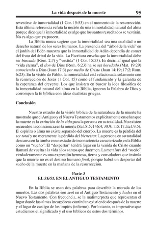La vida después de la muerte 95 
revestirse de inmortalidad (1 Cor. 15:53) en el momento de la resurrección. 
Esta última referencia refuta la noción de una inmortalidad natural del alma 
porque dice que la inmortalidad es algo que los santos resucitados se vestirán. 
No es algo que ya poseen. 
La Biblia nunca sugiere que la inmortalidad sea una cualidad o un 
derecho natural de los seres humanos. La presencia del “árbol de la vida” en 
el jardín del Edén muestra que la inmortalidad de Adán dependía de comer 
del fruto del árbol de la vida. La Escritura enseña que la inmortalidad debe 
ser buscada (Rom. 2:7) y “vestida” (1 Cor. 15:53). Es decir, al igual que la 
“vida eterna”, el don de Dios (Rom. 6:23) ha se ser heredado (Mat. 19:29) 
conociendo a Dios (Juan 17:3) por medio de Cristo (Juan 14:19; 17:2; Rom. 
6:23). En la visión de Pablo, la inmortalidad está relacionada solamente con 
la resurrección de Jesús (1 Cor. 15) como el fundamento y la garantía de 
la esperanza del creyente. Los que insisten en buscar la idea filosófica de 
la inmortalidad natural del alma en la Biblia, ignoran la Palabra de Dios y 
corrompen la fe bíblica con ideas dualistas griegas. 
Conclusión 
Nuestro estudio de la visión bíblica de la naturaleza de la muerte ha 
mostrado que el Antiguo y el Nuevo Testamentos explícitamente enseñan que 
la muerte es la extinción de la vida para la persona en su totalidad. No existen 
recuerdos ni consciencia en la muerte (Sal. 8:5; 146:4; 30:9; 115:17; Ecl. 9:5). 
El espíritu o alma no existe separado del cuerpo. La muerte es la pérdida del 
ser total y no meramente la pérdida del bienestar. La persona en su totalidad 
descansa en la tumba en un estado de inconsciencia caracterizado en la Biblia 
como un “sueño”. El “despertar” tendrá lugar en la venida de Cristo cuando 
llamará de vuelta a la vida a los santos que duermen. La metáfora del “sueño” 
verdaderamente es una expresión hermosa, tierna y consoladora que insinúa 
que la muerte no es el destino humano final, porque habrá un despertar del 
sueño de la muerte en la mañana de la resurrección. 
Parte 3 
EL SEOL EN EL ANTIGUO TESTAMENTO 
En la Biblia se usan dos palabras para describir la morada de los 
muertos. Las dos palabras son seol en el Antiguo Testamento y hades en el 
Nuevo Testamento. Con frecuencia, se la malinterpreta que representan el 
lugar donde las almas incorpóreas continúan existiendo después de la muerte 
y el lugar de castigo de los impíos (infierno). Por lo tanto, es imperativo que 
estudiemos el significado y el uso bíblicos de estos dos términos. 
 