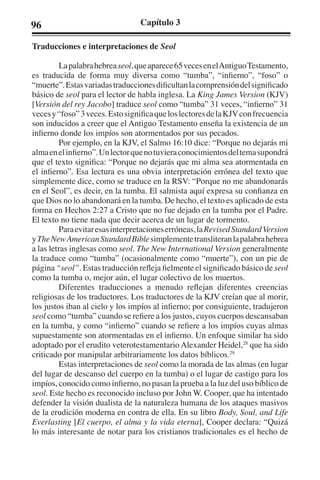 96 Capítulo 3 
Traducciones e interpretaciones de Seol 
La palabra hebrea seol, que aparece 65 veces en el Antiguo Testamento, 
es traducida de forma muy diversa como “tumba”, “infierno”, “foso” o 
“muerte”. Estas variadas traducciones dificultan la comprensión del significado 
básico de seol para el lector de habla inglesa. La King James Version (KJV) 
[Versión del rey Jacobo] traduce seol como “tumba” 31 veces, “infierno” 31 
veces y “foso” 3 veces. Esto significa que los lectores de la KJV con frecuencia 
son inducidos a creer que el Antiguo Testamento enseña la existencia de un 
infierno donde los impíos son atormentados por sus pecados. 
Por ejemplo, en la KJV, el Salmo 16:10 dice: “Porque no dejarás mi 
alma en el infierno”. Un lector que no tuviera conocimientos del tema supondrá 
que el texto significa: “Porque no dejarás que mi alma sea atormentada en 
el infierno”. Esa lectura es una obvia interpretación errónea del texto que 
simplemente dice, como se traduce en la RSV: “Porque no me abandonarás 
en el Seol”, es decir, en la tumba. El salmista aquí expresa su confianza en 
que Dios no lo abandonará en la tumba. De hecho, el texto es aplicado de esta 
forma en Hechos 2:27 a Cristo que no fue dejado en la tumba por el Padre. 
El texto no tiene nada que decir acerca de un lugar de tormento. 
Para evitar esas interpretaciones erróneas, la Revised Standard Version 
y The New American Standard Bible simplemente transliteran la palabra hebrea 
a las letras inglesas como seol. The New International Version generalmente 
la traduce como “tumba” (ocasionalmente como “muerte”), con un pie de 
página “seol”. Estas traducción refleja fielmente el significado básico de seol 
como la tumba o, mejor aún, el lugar colectivo de los muertos. 
Diferentes traducciones a menudo reflejan diferentes creencias 
religiosas de los traductores. Los traductores de la KJV creían que al morir, 
los justos iban al cielo y los impíos al infierno; por consiguiente, tradujeron 
seol como “tumba” cuando se refiere a los justos, cuyos cuerpos descansaban 
en la tumba, y como “infierno” cuando se refiere a los impíos cuyas almas 
supuestamente son atormentadas en el infierno. Un enfoque similar ha sido 
adoptado por el erudito veterotestamentario Alexander Heidel,28 que ha sido 
criticado por manipular arbitrariamente los datos bíblicos.29 
Estas interpretaciones de seol como la morada de las almas (en lugar 
del lugar de descanso del cuerpo en la tumba) o el lugar de castigo para los 
impíos, conocido como infierno, no pasan la prueba a la luz del uso bíblico de 
seol. Este hecho es reconocido incluso por John W. Cooper, que ha intentado 
defender la visión dualista de la naturaleza humana de los ataques masivos 
de la erudición moderna en contra de ella. En su libro Body, Soul, and Life 
Everlasting [El cuerpo, el alma y la vida eterna], Cooper declara: “Quizá 
lo más interesante de notar para los cristianos tradicionales es el hecho de 
 