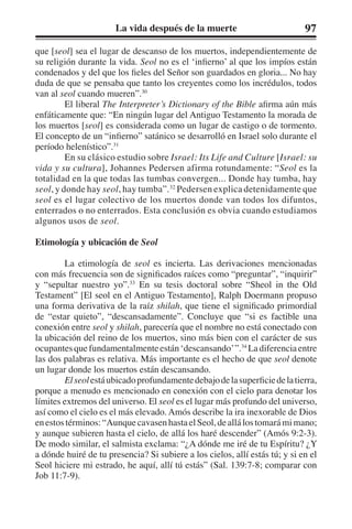 La vida después de la muerte 97 
que [seol] sea el lugar de descanso de los muertos, independientemente de 
su religión durante la vida. Seol no es el ‘infierno’ al que los impíos están 
condenados y del que los fieles del Señor son guardados en gloria... No hay 
duda de que se pensaba que tanto los creyentes como los incrédulos, todos 
van al seol cuando mueren”.30 
El liberal The Interpreter’s Dictionary of the Bible afirma aún más 
enfáticamente que: “En ningún lugar del Antiguo Testamento la morada de 
los muertos [seol] es considerada como un lugar de castigo o de tormento. 
El concepto de un “infierno” satánico se desarrolló en Israel solo durante el 
período helenístico”.31 
En su clásico estudio sobre Israel: Its Life and Culture [Israel: su 
vida y su cultura], Johannes Pedersen afirma rotundamente: “Seol es la 
totalidad en la que todas las tumbas convergen... Donde hay tumba, hay 
seol, y donde hay seol, hay tumba”.32 Pedersen explica detenidamente que 
seol es el lugar colectivo de los muertos donde van todos los difuntos, 
enterrados o no enterrados. Esta conclusión es obvia cuando estudiamos 
algunos usos de seol. 
Etimología y ubicación de Seol 
La etimología de seol es incierta. Las derivaciones mencionadas 
con más frecuencia son de significados raíces como “preguntar”, “inquirir” 
y “sepultar nuestro yo”.33 En su tesis doctoral sobre “Sheol in the Old 
Testament” [El seol en el Antiguo Testamento], Ralph Doermann propuso 
una forma derivativa de la raíz shilah, que tiene el significado primordial 
de “estar quieto”, “descansadamente”. Concluye que “si es factible una 
conexión entre seol y shilah, parecería que el nombre no está conectado con 
la ubicación del reino de los muertos, sino más bien con el carácter de sus 
ocupantes que fundamentalmente están ‘descansando’ ”.34 La diferencia entre 
las dos palabras es relativa. Más importante es el hecho de que seol denote 
un lugar donde los muertos están descansando. 
El seol está ubicado profundamente debajo de la superficie de la tierra, 
porque a menudo es mencionado en conexión con el cielo para denotar los 
límites extremos del universo. El seol es el lugar más profundo del universo, 
así como el cielo es el más elevado. Amós describe la ira inexorable de Dios 
en estos términos: “Aunque cavasen hasta el Seol, de allá los tomará mi mano; 
y aunque subieren hasta el cielo, de allá los haré descender” (Amós 9:2-3). 
De modo similar, el salmista exclama: “¿A dónde me iré de tu Espíritu? ¿Y 
a dónde huiré de tu presencia? Si subiere a los cielos, allí estás tú; y si en el 
Seol hiciere mi estrado, he aquí, allí tú estás” (Sal. 139:7-8; comparar con 
Job 11:7-9). 
 