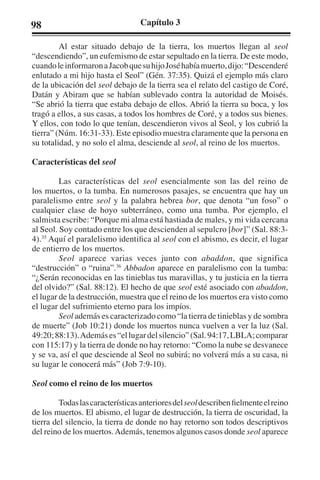98 Capítulo 3 
Al estar situado debajo de la tierra, los muertos llegan al seol 
“descendiendo”, un eufemismo de estar sepultado en la tierra. De este modo, 
cuando le informaron a Jacob que su hijo José había muerto, dijo: “Descenderé 
enlutado a mi hijo hasta el Seol” (Gén. 37:35). Quizá el ejemplo más claro 
de la ubicación del seol debajo de la tierra sea el relato del castigo de Coré, 
Datán y Abiram que se habían sublevado contra la autoridad de Moisés. 
“Se abrió la tierra que estaba debajo de ellos. Abrió la tierra su boca, y los 
tragó a ellos, a sus casas, a todos los hombres de Coré, y a todos sus bienes. 
Y ellos, con todo lo que tenían, descendieron vivos al Seol, y los cubrió la 
tierra” (Núm. 16:31-33). Este episodio muestra claramente que la persona en 
su totalidad, y no solo el alma, desciende al seol, al reino de los muertos. 
Características del seol 
Las características del seol esencialmente son las del reino de 
los muertos, o la tumba. En numerosos pasajes, se encuentra que hay un 
paralelismo entre seol y la palabra hebrea bor, que denota “un foso” o 
cualquier clase de hoyo subterráneo, como una tumba. Por ejemplo, el 
salmista escribe: “Porque mi alma está hastiada de males, y mi vida cercana 
al Seol. Soy contado entre los que descienden al sepulcro [bor]” (Sal. 88:3- 
4).35 Aquí el paralelismo identifica al seol con el abismo, es decir, el lugar 
de entierro de los muertos. 
Seol aparece varias veces junto con abaddon, que significa 
“destrucción” o “ruina”.36 Abbadon aparece en paralelismo con la tumba: 
“¿Serán reconocidas en las tinieblas tus maravillas, y tu justicia en la tierra 
del olvido?” (Sal. 88:12). El hecho de que seol esté asociado con abaddon, 
el lugar de la destrucción, muestra que el reino de los muertos era visto como 
el lugar del sufrimiento eterno para los impíos. 
Seol además es caracterizado como “la tierra de tinieblas y de sombra 
de muerte” (Job 10:21) donde los muertos nunca vuelven a ver la luz (Sal. 
49:20; 88:13). Además es “el lugar del silencio” (Sal. 94:17, LBLA; comparar 
con 115:17) y la tierra de donde no hay retorno: “Como la nube se desvanece 
y se va, así el que desciende al Seol no subirá; no volverá más a su casa, ni 
su lugar le conocerá más” (Job 7:9-10). 
Seol como el reino de los muertos 
Todas las características anteriores del seol describen fielmente el reino 
de los muertos. El abismo, el lugar de destrucción, la tierra de oscuridad, la 
tierra del silencio, la tierra de donde no hay retorno son todos descriptivos 
del reino de los muertos. Además, tenemos algunos casos donde seol aparece 
 