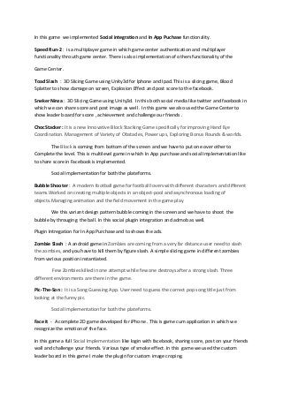 In this game we implemented Social integration and In App Puchase functionality.
Speed Run-2 : is a multiplayer game in which game center authentication and multiplayer
functionality throuth game center. There is also implementation of others functionality of the
Game Center.
Toad Slash : 3D Slicing Game using Unity3d for Iphone and Ipad. This is a slicing game, Blood
Splatter to show damage on screen, Explosion Effect and post score to the facebook.
Sneker Ninza : 3D Slicing Game using Unity3d. In this both social media like twitter and facebook in
which we can share score and post image as well . In this game we also used the Game Center to
show leader board for score , achievement and challenge our friends .
ChocStacker : It is a new Innovative Block Stacking Game specifically for improving Hand Eye
Coordination. Management of Variety of Obstacles, Power ups, Exploring Bonus Rounds & worlds.
The Block is coming from bottom of the screen and we have to put one over other to
Complete the level. This is multilevel game in which In App purchase and social Implementation like
to share score in Facebook is implemented.
Social Implementation for both the plateforms.
Bubble Shooter : A modern football game for football lovers with different characters and different
teams.Worked on creating multiple objects in an object-pool and asynchronous loading of
objects.Managing animation and the field movement in the game play
We this variant design pattern bubble coming in the screen and we have to shoot the
bubble by througing the ball. In this social plugin integration and admob as well.
Plugin Intregation for In App Purchase and to shows the ads.
Zombie Slash : A android game in Zombies are coming from a very far distance user need to slash
the zombies, and you have to kill them by figure slash. A simple slicing game in different zombies
from various position instantiated.
Few Zombies killed in one attempt while few one destroys after a strong slash. Three
different environments are there in the game.
Pic-The-Son : It is a Song Guessing App. User need to guess the correct pop song title just from
looking at the funny pic.
Social Implementation for both the plateforms.
Face it - A complete 2D game developed for iPhone . This is game cum application in which we
recognize the emotion of the face.
In this game a full Social Implementation like login with facebook, sharing score, post on your friends
wall and challenge your friends. Various type of smoke effect .In this game we used the custom
leader board in this game I make the plugin for custom image croping.
 