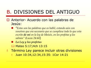  Anterior- Acuerdo con las palabras de
Jesús:
 ”Estas son las palabras que os hablé, estando aún con
vosotros que era necesario que se cumpliese todo lo que esta
escrito de mí en la ley de Moisés, en los profetas y los
salmos” (Lucas 24:44)
 La Ley y los profetas
 Mateo 5:17,Hch 13:15
 Término Ley parece incluir otras divisiones
 Juan 10:34,12:34,15:35: 1Cor 14:21
B. DIVISIONES DEL ANTIGUO
 