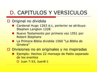  Original no dividida
 Cardenal Hugo 1263 d.c, porterior se atribuyo
Stephen Langton 1228
 Nuevo Testamento por primera vez 1551 por
Robert Stephans
 La Primera Biblia dividida 1560 “La Biblia de
Ginebra”
 Divisiones no en originales y no inspiradas
 Ejemplo: Hechos 22 mensaje de Pablo separado
de los eventos
 Juan 7:53, Juan8:1
D. CAPITULOS Y VERSICULOS
 
