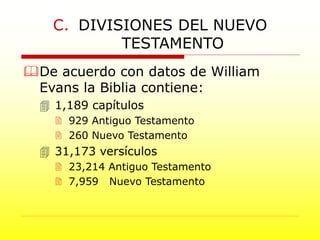 De acuerdo con datos de William
Evans la Biblia contiene:
 1,189 capítulos
 929 Antiguo Testamento
 260 Nuevo Testamento
 31,173 versículos
 23,214 Antiguo Testamento
 7,959 Nuevo Testamento
C. DIVISIONES DEL NUEVO
TESTAMENTO
 