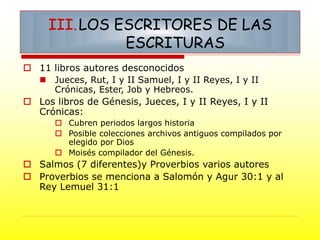  11 libros autores desconocidos
 Jueces, Rut, I y II Samuel, I y II Reyes, I y II
Crónicas, Ester, Job y Hebreos.
 Los libros de Génesis, Jueces, I y II Reyes, I y II
Crónicas:
 Cubren periodos largos historia
 Posible colecciones archivos antiguos compilados por
elegido por Dios
 Moisés compilador del Génesis.
 Salmos (7 diferentes)y Proverbios varios autores
 Proverbios se menciona a Salomón y Agur 30:1 y al
Rey Lemuel 31:1
III.LOS ESCRITORES DE LAS
ESCRITURAS
 