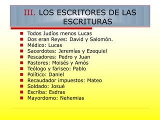  Todos Judíos menos Lucas
 Dos eran Reyes: David y Salomón.
 Médico: Lucas
 Sacerdotes: Jeremías y Ezequiel
 Pescadores: Pedro y Juan
 Pastores: Moisés y Amós
 Teólogo y fariseo: Pablo
 Político: Daniel
 Recaudador impuestos: Mateo
 Soldado: Josué
 Escriba: Esdras
 Mayordomo: Nehemias
III. LOS ESCRITORES DE LAS
ESCRITURAS
 