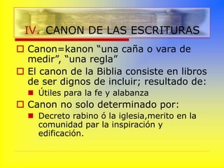  Canon=kanon “una caña o vara de
medir”, “una regla”
 El canon de la Biblia consiste en libros
de ser dignos de incluir; resultado de:
 Útiles para la fe y alabanza
 Canon no solo determinado por:
 Decreto rabino ó la iglesia,merito en la
comunidad par la inspiración y
edificación.
IV. CANON DE LAS ESCRITURAS
 