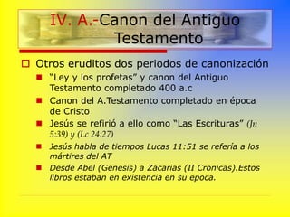  Otros eruditos dos periodos de canonización
 “Ley y los profetas” y canon del Antiguo
Testamento completado 400 a.c
 Canon del A.Testamento completado en época
de Cristo
 Jesús se refirió a ello como “Las Escrituras” (Jn
5:39) y (Lc 24:27)
 Jesús habla de tiempos Lucas 11:51 se refería a los
mártires del AT
 Desde Abel (Genesis) a Zacarias (II Cronicas).Estos
libros estaban en existencia en su epoca.
IV. A.-Canon del Antiguo
Testamento
 