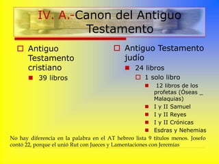 IV. A.-Canon del Antiguo
Testamento
 Antiguo
Testamento
cristiano
 39 libros
 Antiguo Testamento
judío
 24 libros
 1 solo libro
 12 libros de los
profetas (Óseas _
Malaquias)
 I y II Samuel
 I y II Reyes
 I y II Crónicas
 Esdras y Nehemias
No hay diferencia en la palabra en el AT hebreo lista 9 títulos menos. Josefo
contó 22, porque el unió Rut con Jueces y Lamentaciones con Jeremías
 
