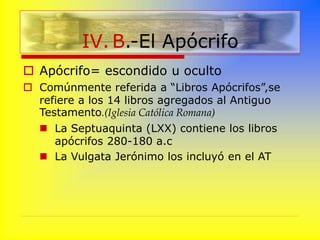  Apócrifo= escondido u oculto
 Comúnmente referida a “Libros Apócrifos”,se
refiere a los 14 libros agregados al Antiguo
Testamento.(Iglesia Católica Romana)
 La Septuaquinta (LXX) contiene los libros
apócrifos 280-180 a.c
 La Vulgata Jerónimo los incluyó en el AT
IV. B.-El Apócrifo
 