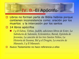  Libros no forman parte de Biblia hebrea porque
contienen inconsistencia como: oración por los
muertos y la intercesión por los santos
 14 libros apócrifos
 I y II Edras, Tobías, Judith, adiciones libros de Ester, La
Sabiduría de Salomón, Eclesiástico, Baruk, Epístola de
Jeremías, La canción de los tres Santos Niños, La
Historia de Susana, Bel y el Dragón, La oración de
Manasés, I y II Manasés.
 Nuevo Testamento no hace referencia a ellos
IV. B.-El Apócrifo
 