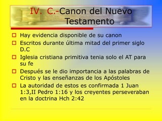  Hay evidencia disponible de su canon
 Escritos durante última mitad del primer siglo
D.C
 Iglesia cristiana primitiva tenia solo el AT para
su fe
 Después se le dio importancia a las palabras de
Cristo y las enseñanzas de los Apóstoles
 La autoridad de estos es confirmada 1 Juan
1:3,II Pedro 1:16 y los creyentes perseveraban
en la doctrina Hch 2:42
IV. C.-Canon del Nuevo
Testamento
 