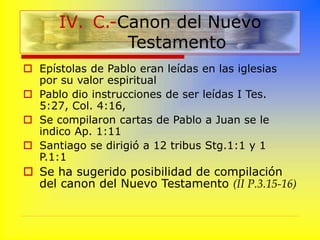  Epístolas de Pablo eran leídas en las iglesias
por su valor espiritual
 Pablo dio instrucciones de ser leídas I Tes.
5:27, Col. 4:16,
 Se compilaron cartas de Pablo a Juan se le
indico Ap. 1:11
 Santiago se dirigió a 12 tribus Stg.1:1 y 1
P.1:1
 Se ha sugerido posibilidad de compilación
del canon del Nuevo Testamento (II P.3.15-16)
IV. C.-Canon del Nuevo
Testamento
 